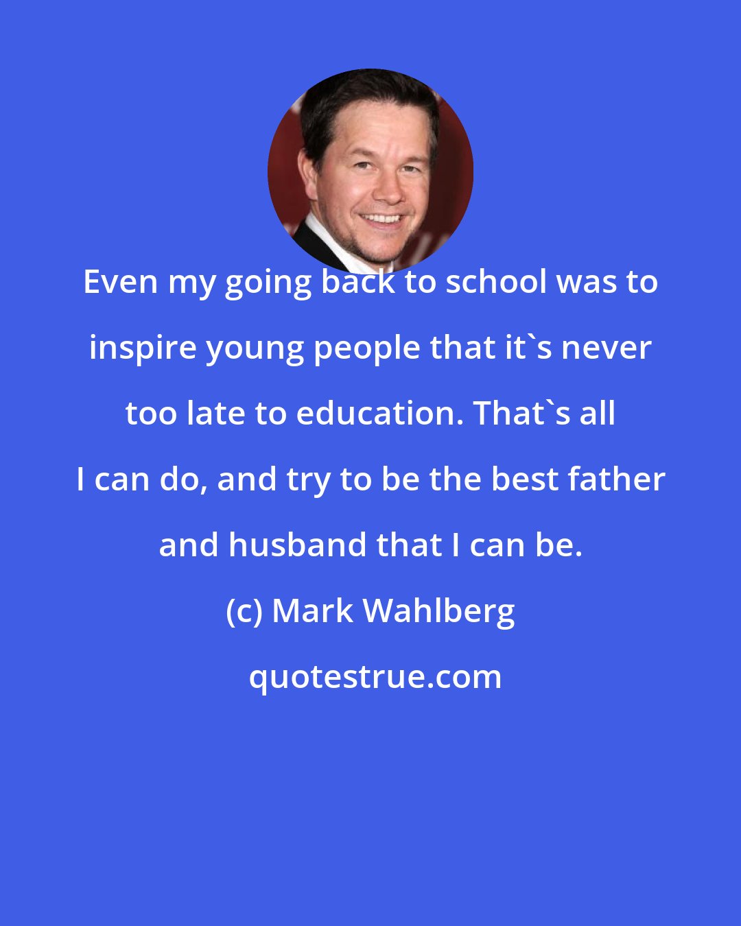 Mark Wahlberg: Even my going back to school was to inspire young people that it's never too late to education. That's all I can do, and try to be the best father and husband that I can be.