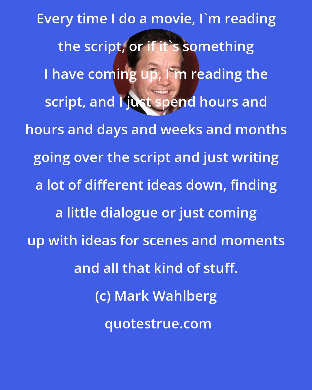 Mark Wahlberg: Every time I do a movie, I'm reading the script, or if it's something I have coming up, I'm reading the script, and I just spend hours and hours and days and weeks and months going over the script and just writing a lot of different ideas down, finding a little dialogue or just coming up with ideas for scenes and moments and all that kind of stuff.