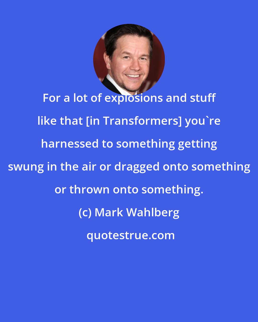 Mark Wahlberg: For a lot of explosions and stuff like that [in Transformers] you're harnessed to something getting swung in the air or dragged onto something or thrown onto something.