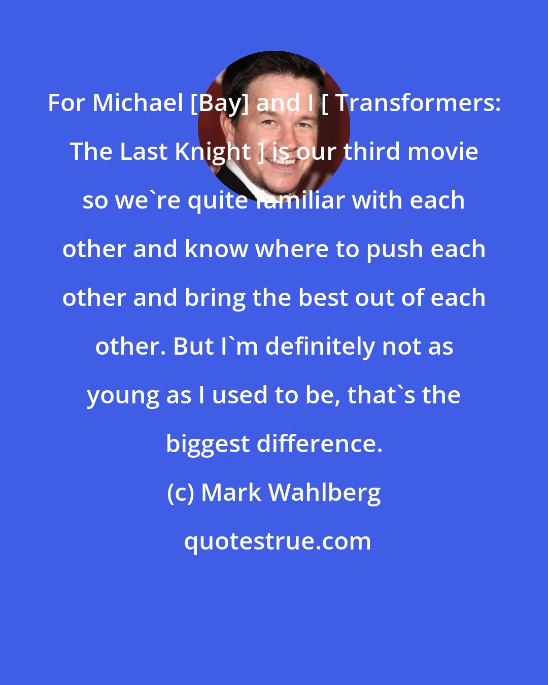 Mark Wahlberg: For Michael [Bay] and I [ Transformers: The Last Knight ] is our third movie so we're quite familiar with each other and know where to push each other and bring the best out of each other. But I'm definitely not as young as I used to be, that's the biggest difference.