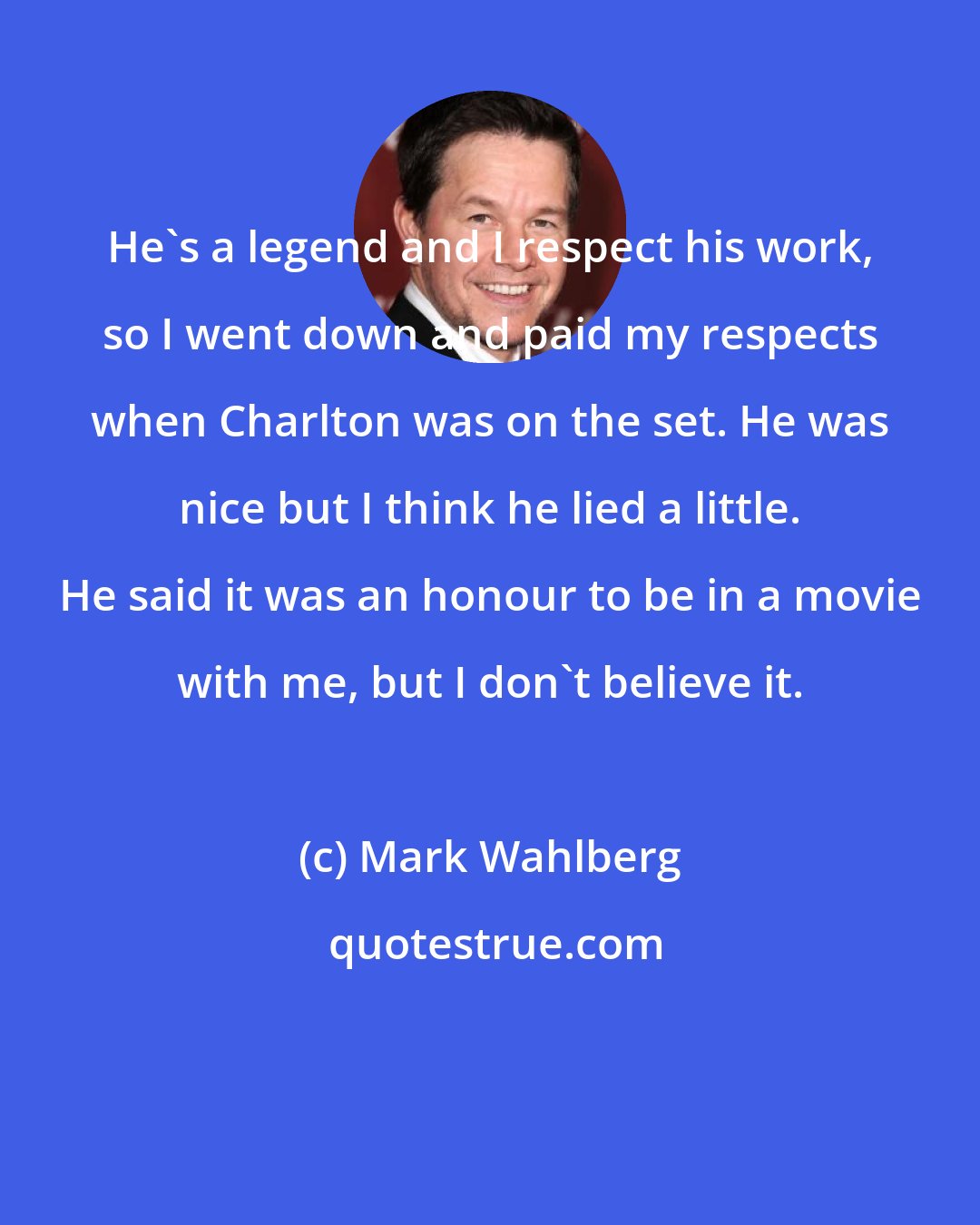 Mark Wahlberg: He's a legend and I respect his work, so I went down and paid my respects when Charlton was on the set. He was nice but I think he lied a little. He said it was an honour to be in a movie with me, but I don't believe it.