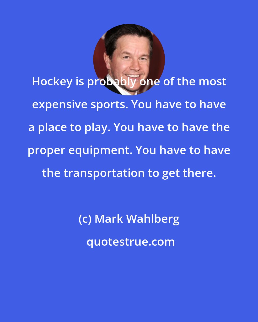 Mark Wahlberg: Hockey is probably one of the most expensive sports. You have to have a place to play. You have to have the proper equipment. You have to have the transportation to get there.