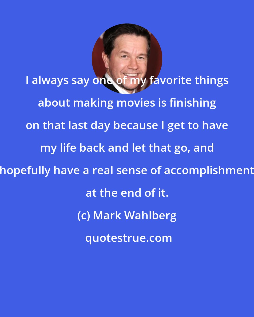 Mark Wahlberg: I always say one of my favorite things about making movies is finishing on that last day because I get to have my life back and let that go, and hopefully have a real sense of accomplishment at the end of it.