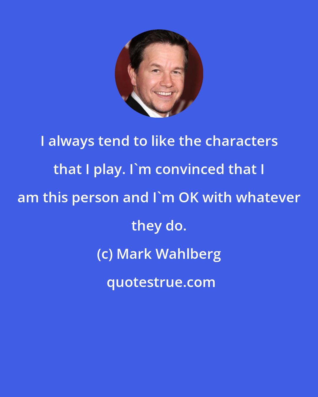 Mark Wahlberg: I always tend to like the characters that I play. I'm convinced that I am this person and I'm OK with whatever they do.