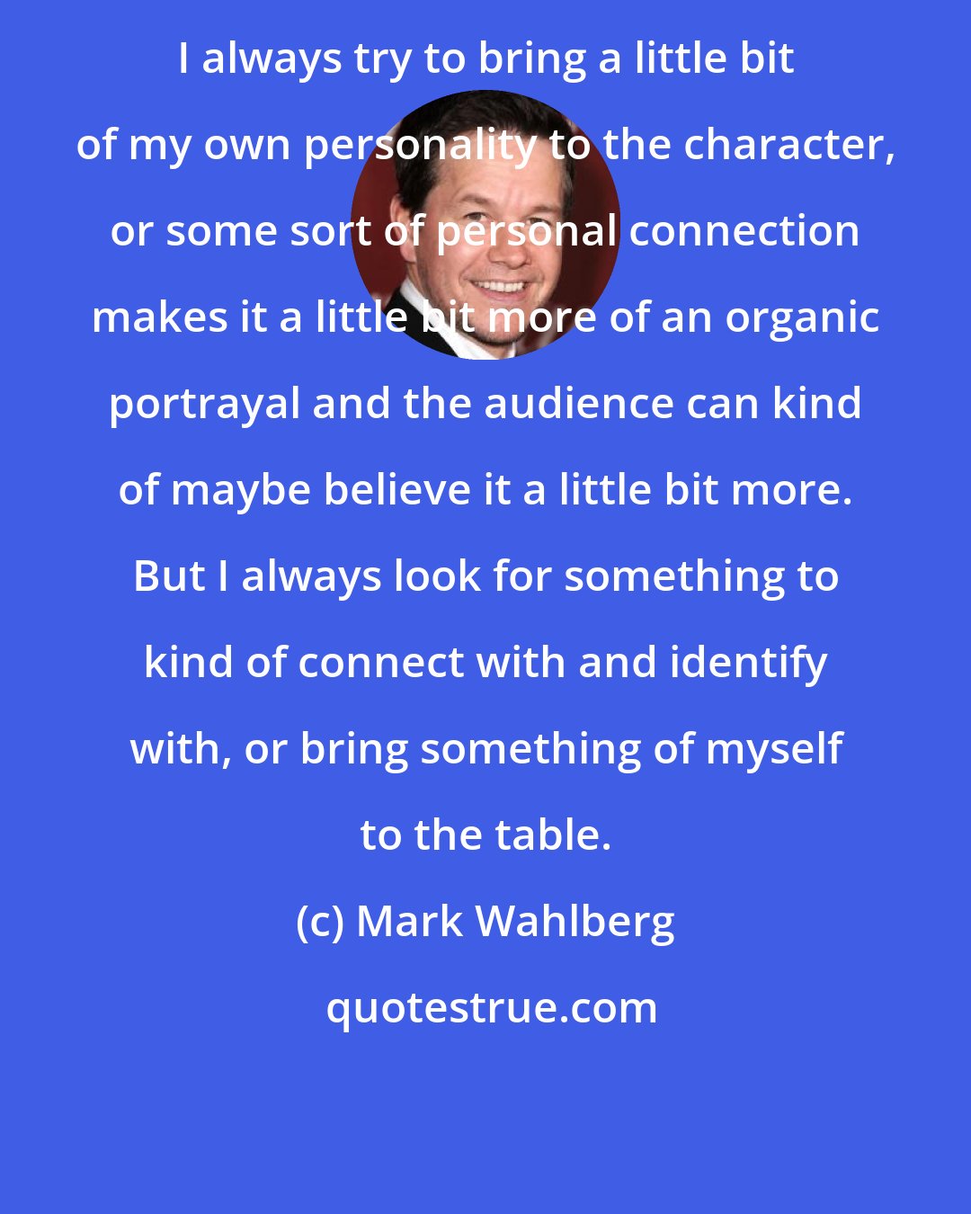 Mark Wahlberg: I always try to bring a little bit of my own personality to the character, or some sort of personal connection makes it a little bit more of an organic portrayal and the audience can kind of maybe believe it a little bit more. But I always look for something to kind of connect with and identify with, or bring something of myself to the table.