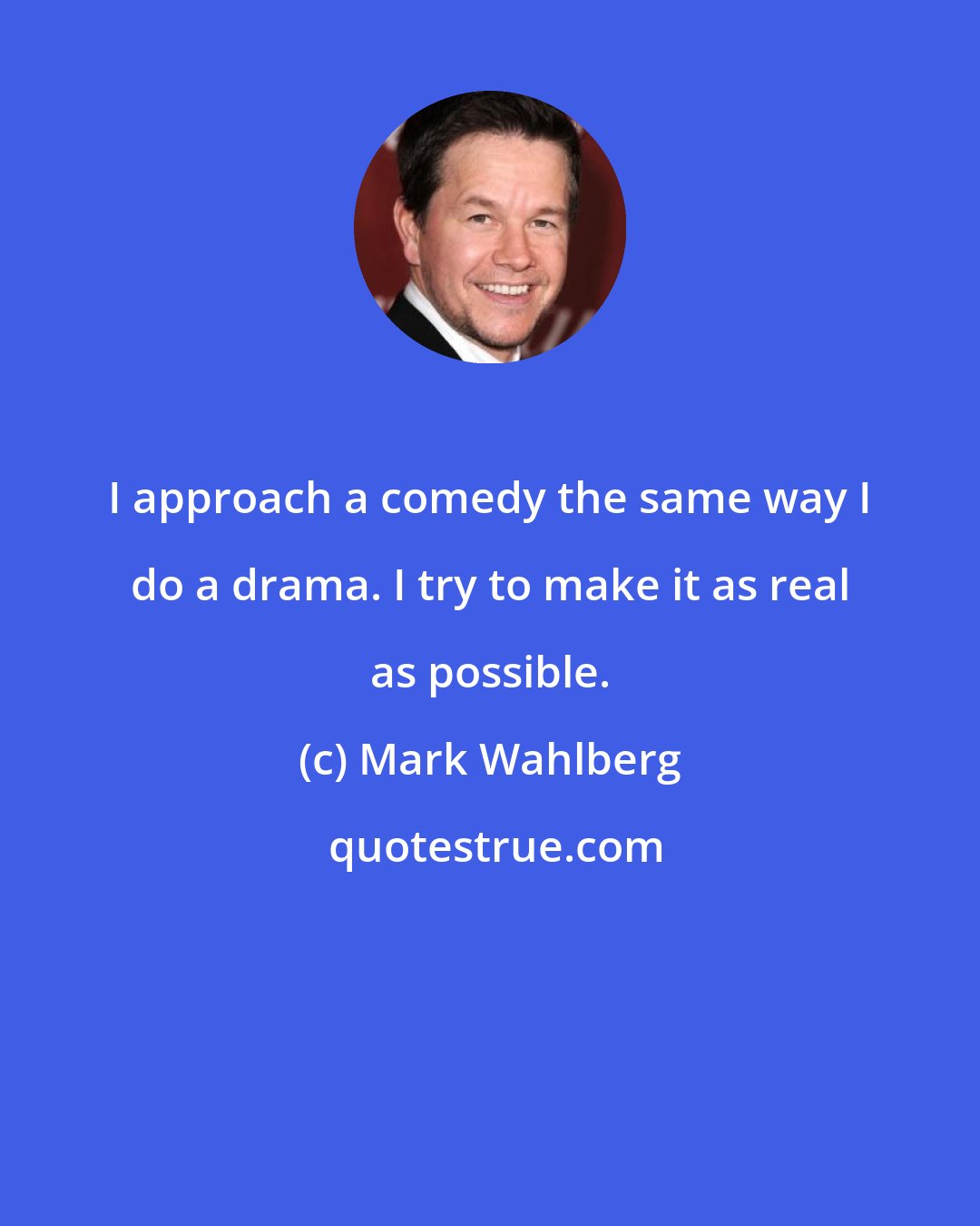 Mark Wahlberg: I approach a comedy the same way I do a drama. I try to make it as real as possible.