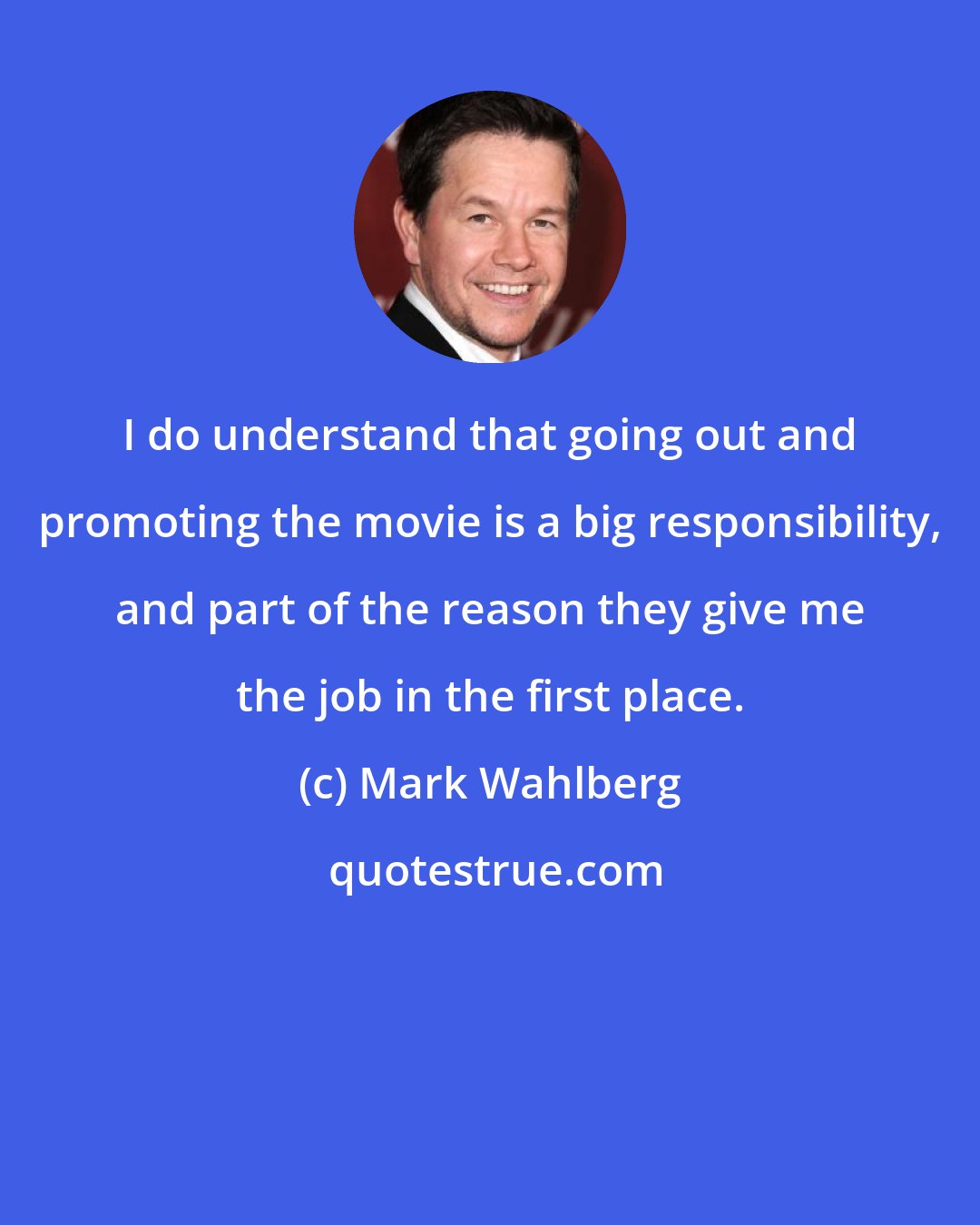 Mark Wahlberg: I do understand that going out and promoting the movie is a big responsibility, and part of the reason they give me the job in the first place.