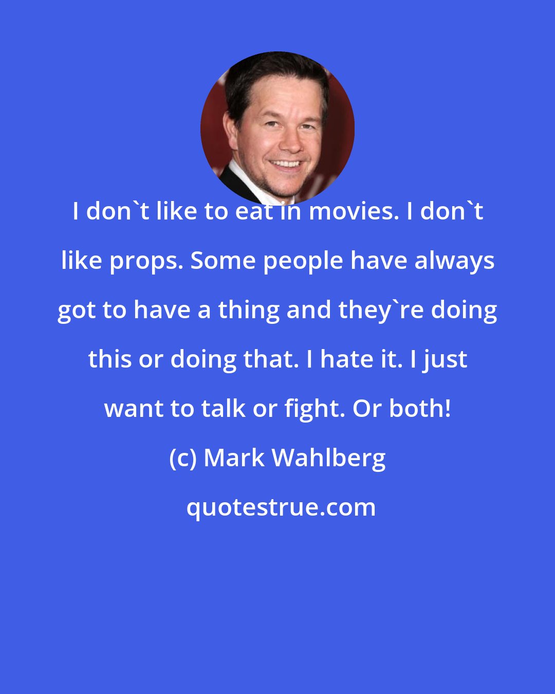 Mark Wahlberg: I don't like to eat in movies. I don't like props. Some people have always got to have a thing and they're doing this or doing that. I hate it. I just want to talk or fight. Or both!