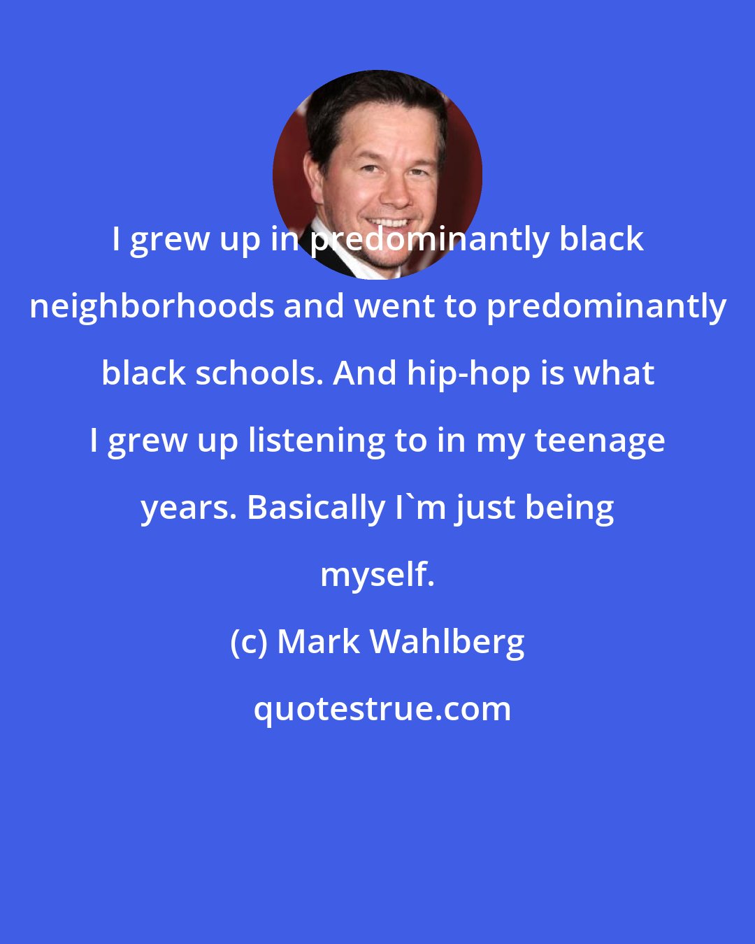 Mark Wahlberg: I grew up in predominantly black neighborhoods and went to predominantly black schools. And hip-hop is what I grew up listening to in my teenage years. Basically I'm just being myself.