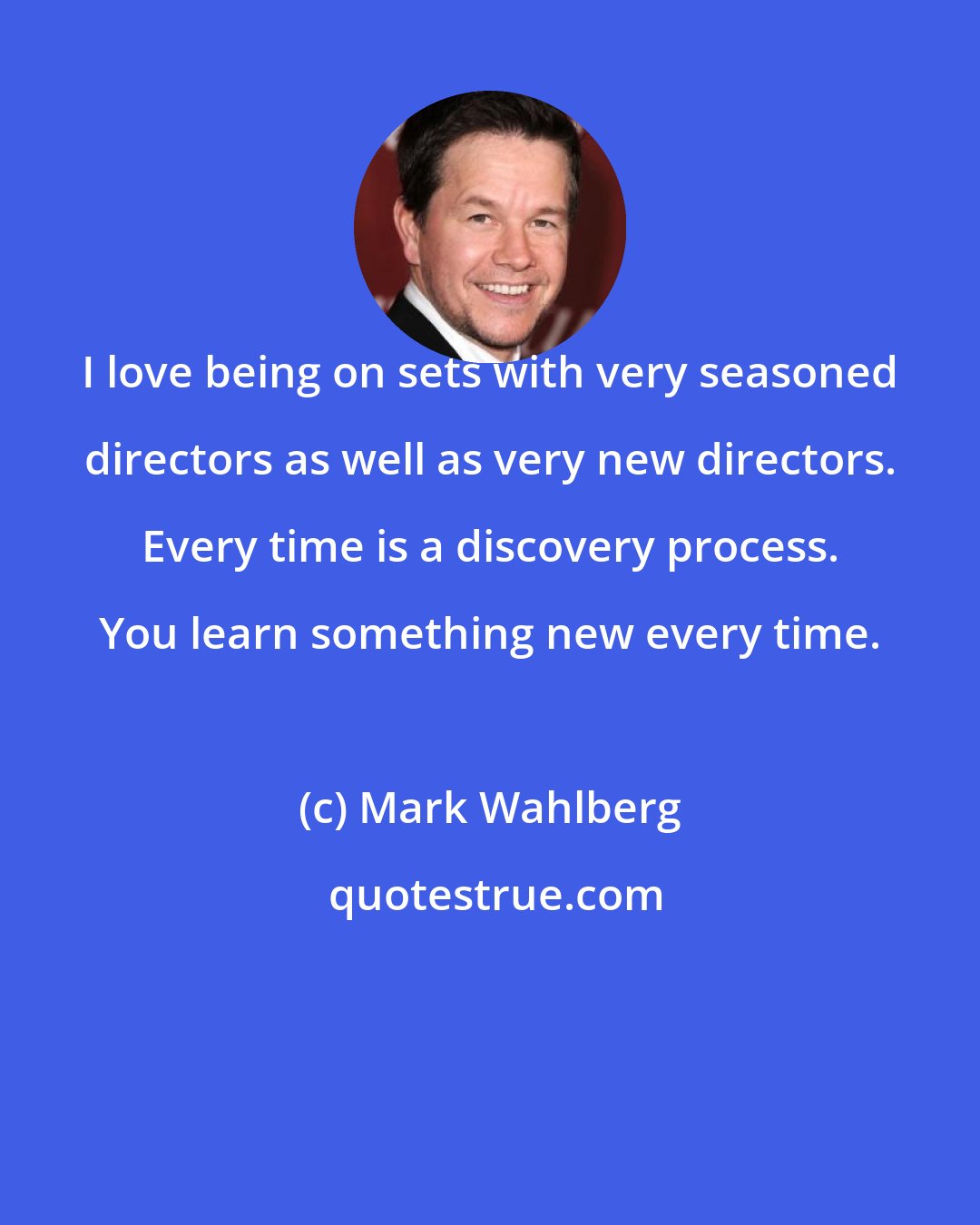 Mark Wahlberg: I love being on sets with very seasoned directors as well as very new directors. Every time is a discovery process. You learn something new every time.