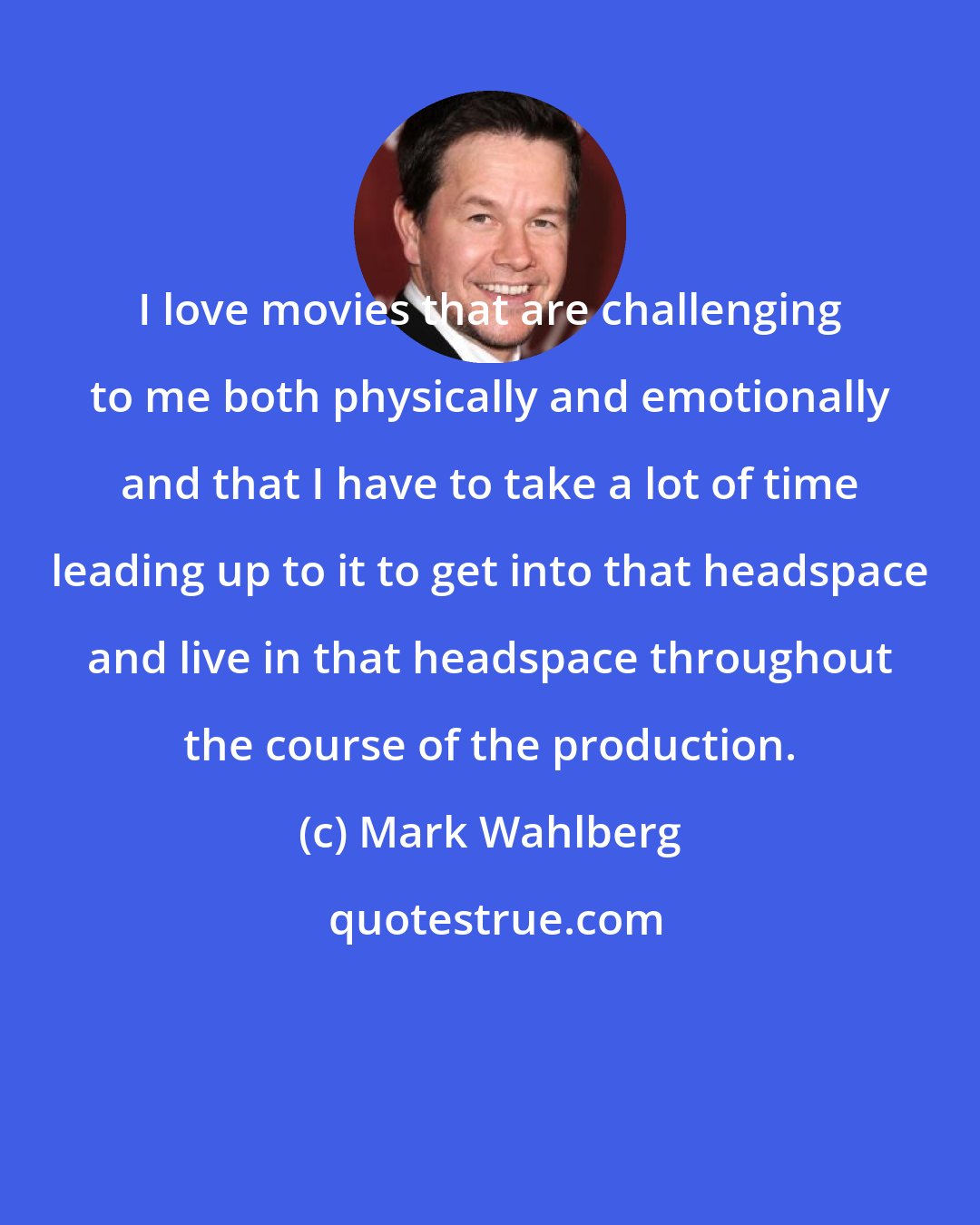 Mark Wahlberg: I love movies that are challenging to me both physically and emotionally and that I have to take a lot of time leading up to it to get into that headspace and live in that headspace throughout the course of the production.