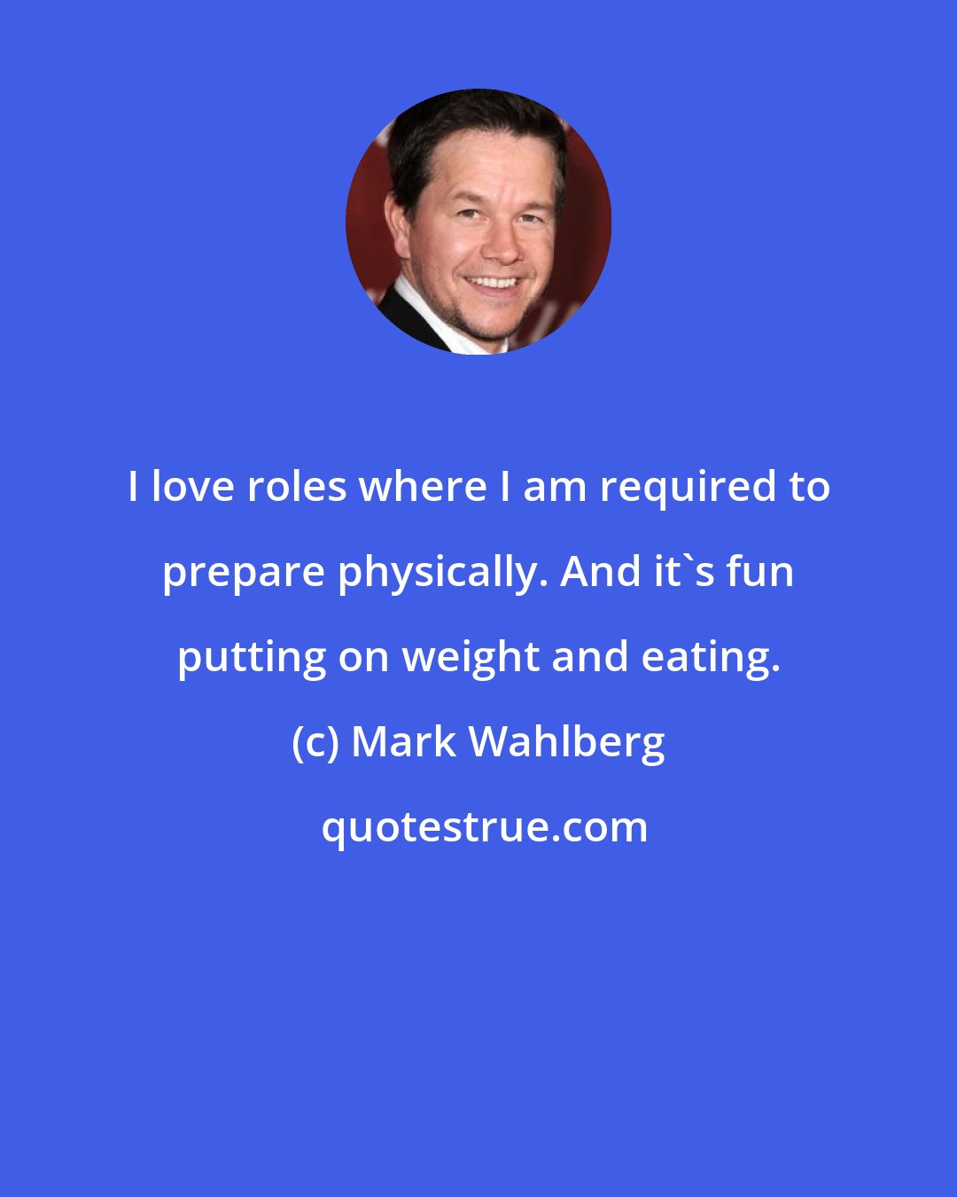 Mark Wahlberg: I love roles where I am required to prepare physically. And it's fun putting on weight and eating.