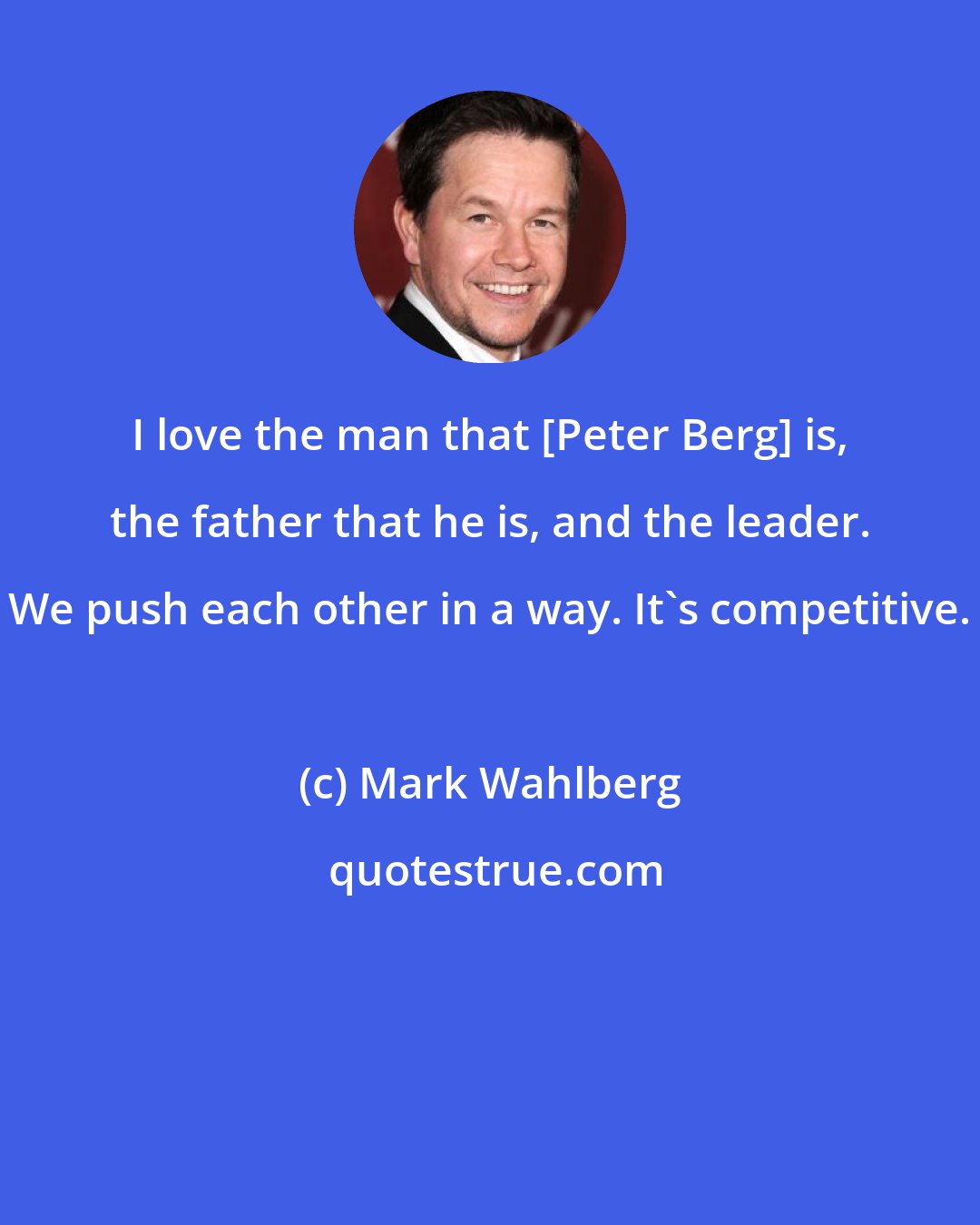 Mark Wahlberg: I love the man that [Peter Berg] is, the father that he is, and the leader. We push each other in a way. It's competitive.