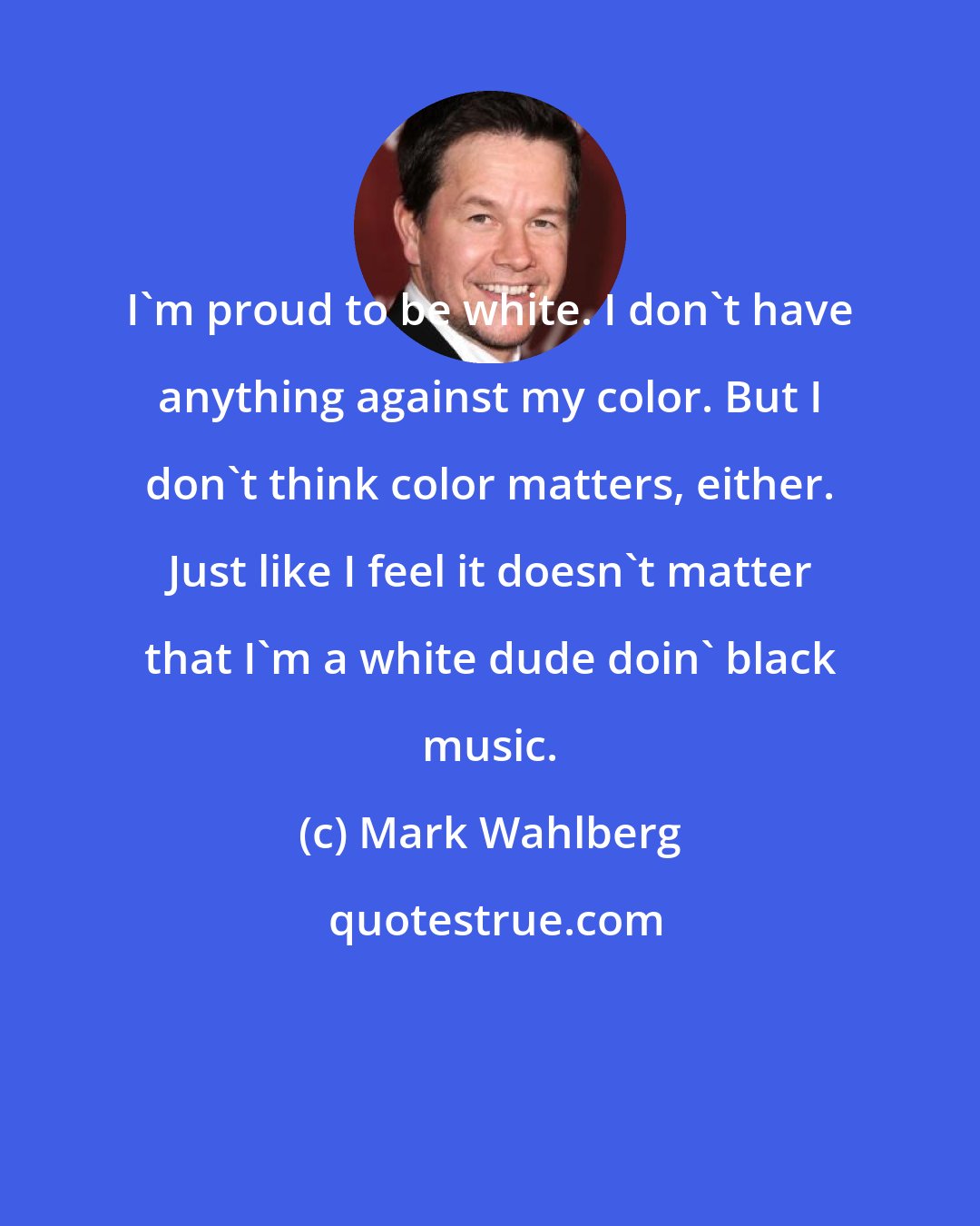 Mark Wahlberg: I'm proud to be white. I don't have anything against my color. But I don't think color matters, either. Just like I feel it doesn't matter that I'm a white dude doin' black music.