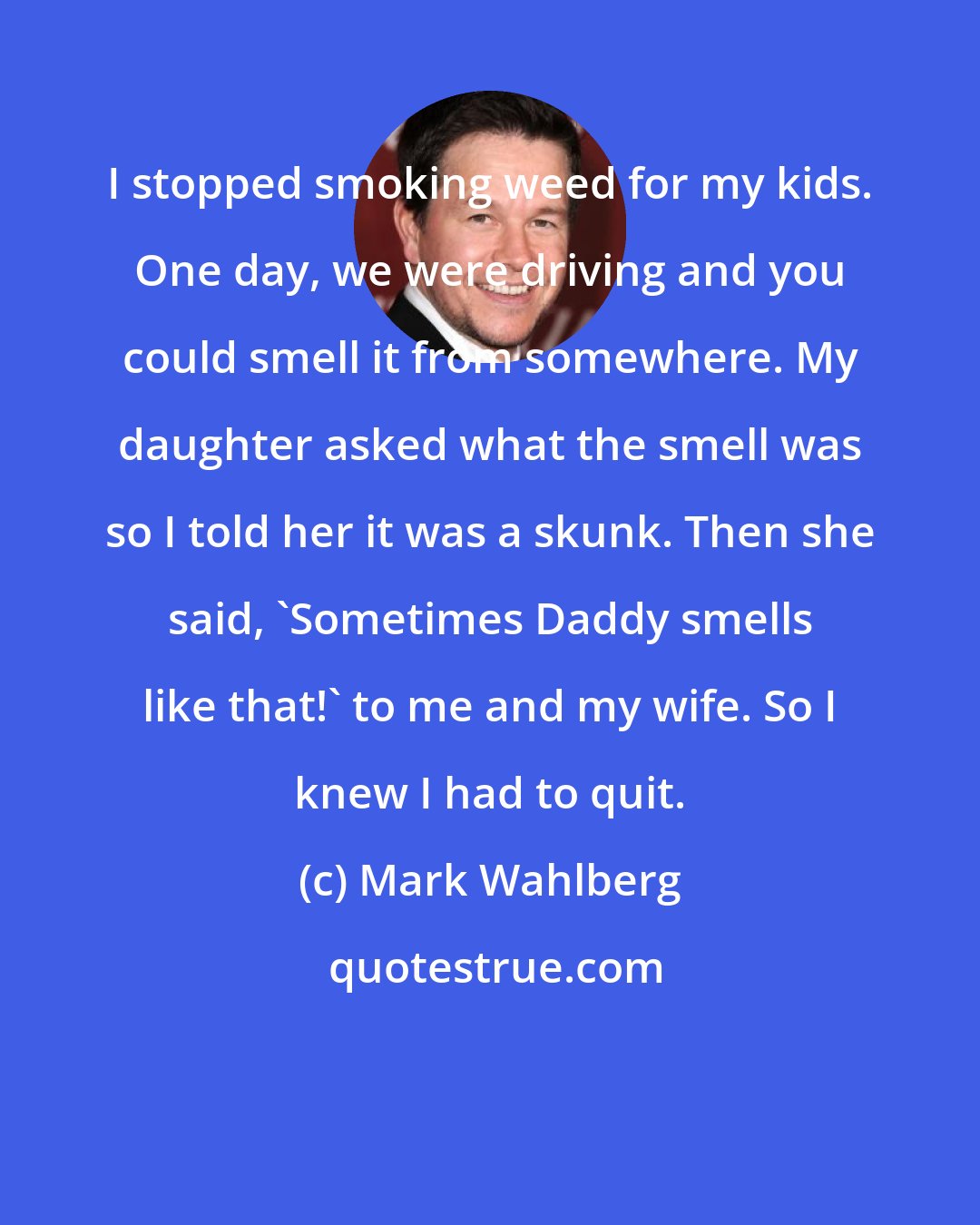 Mark Wahlberg: I stopped smoking weed for my kids. One day, we were driving and you could smell it from somewhere. My daughter asked what the smell was so I told her it was a skunk. Then she said, 'Sometimes Daddy smells like that!' to me and my wife. So I knew I had to quit.