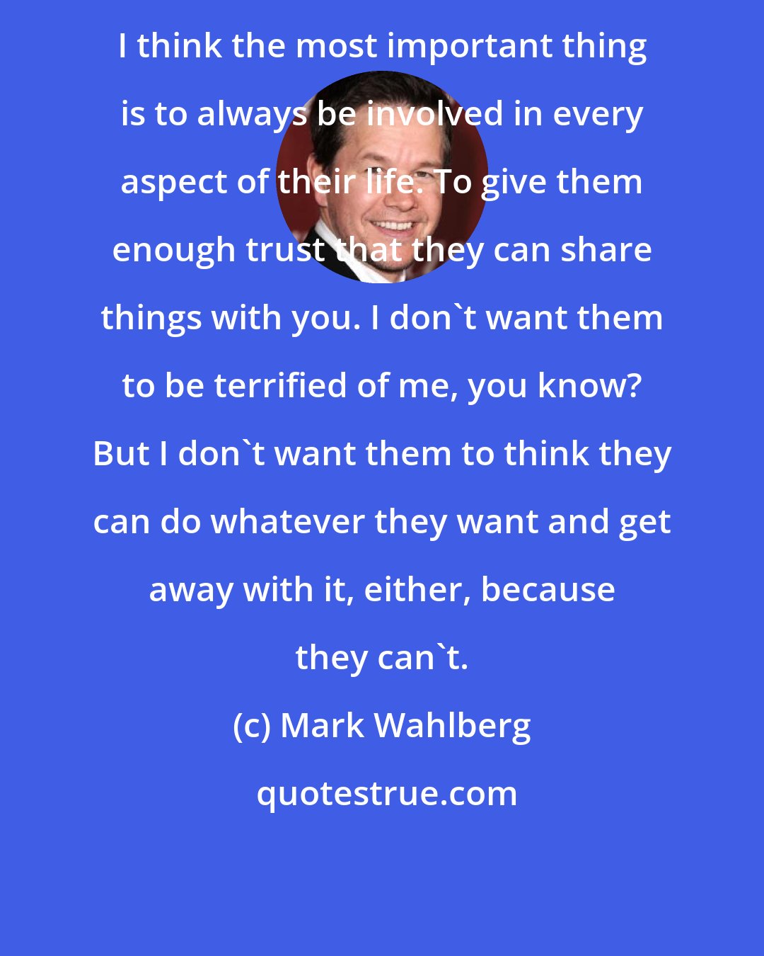 Mark Wahlberg: I think the most important thing is to always be involved in every aspect of their life. To give them enough trust that they can share things with you. I don't want them to be terrified of me, you know? But I don't want them to think they can do whatever they want and get away with it, either, because they can't.