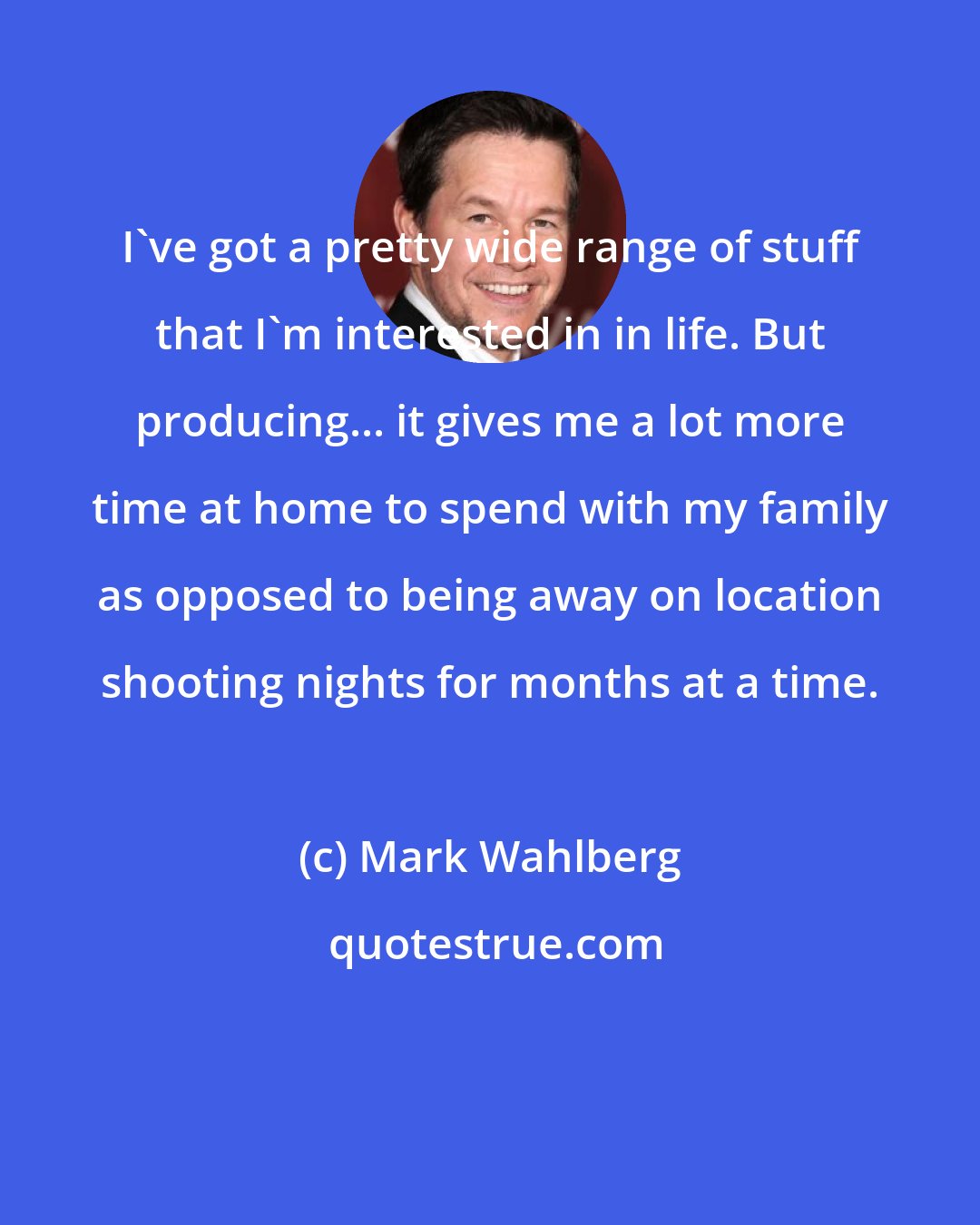 Mark Wahlberg: I've got a pretty wide range of stuff that I'm interested in in life. But producing... it gives me a lot more time at home to spend with my family as opposed to being away on location shooting nights for months at a time.