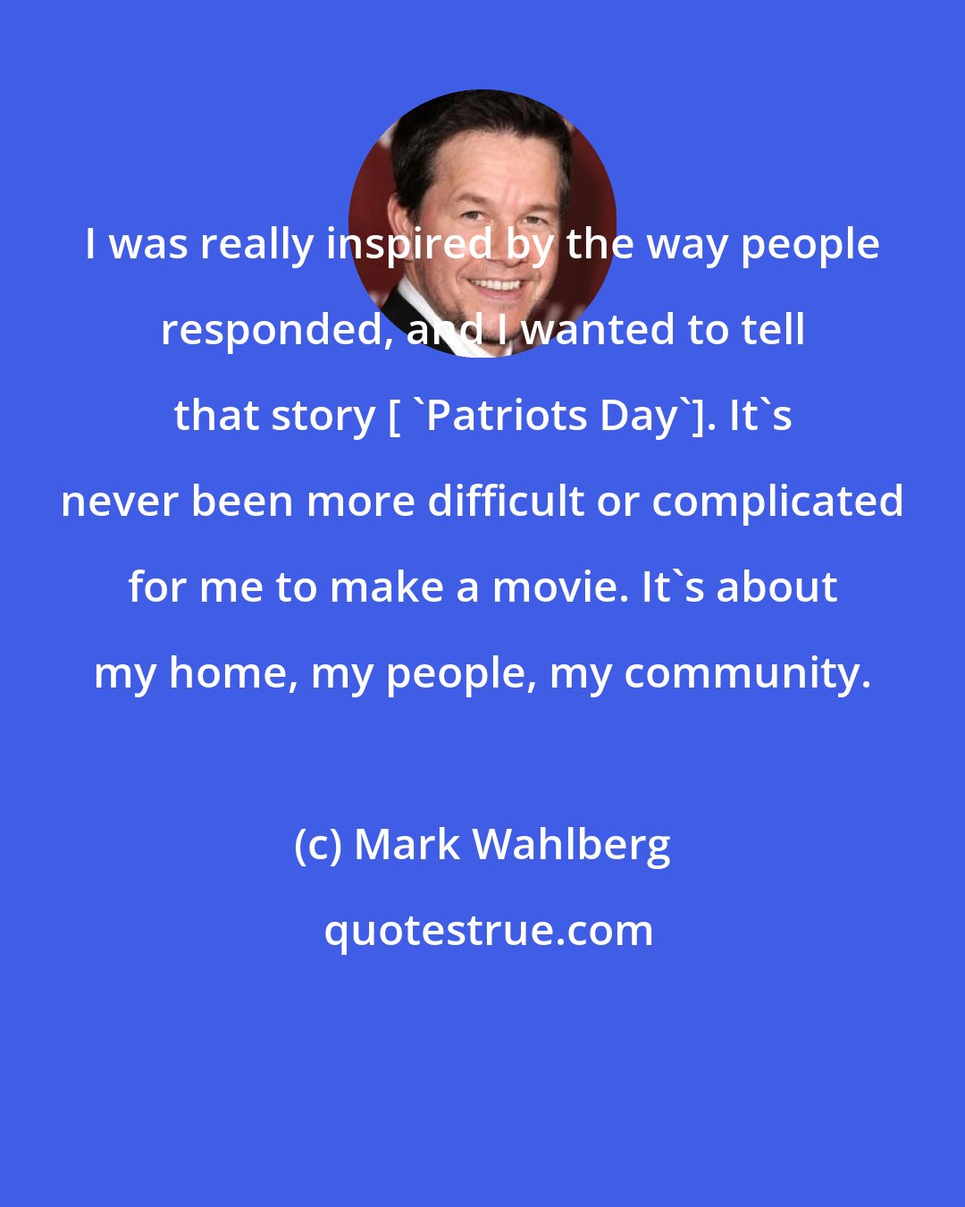 Mark Wahlberg: I was really inspired by the way people responded, and I wanted to tell that story [ 'Patriots Day']. It's never been more difficult or complicated for me to make a movie. It's about my home, my people, my community.