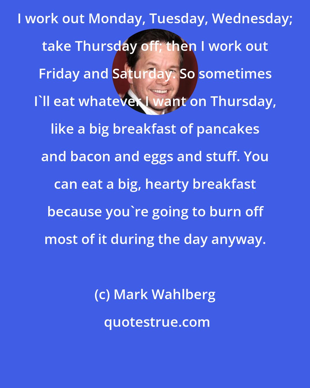 Mark Wahlberg: I work out Monday, Tuesday, Wednesday; take Thursday off; then I work out Friday and Saturday. So sometimes I'll eat whatever I want on Thursday, like a big breakfast of pancakes and bacon and eggs and stuff. You can eat a big, hearty breakfast because you're going to burn off most of it during the day anyway.