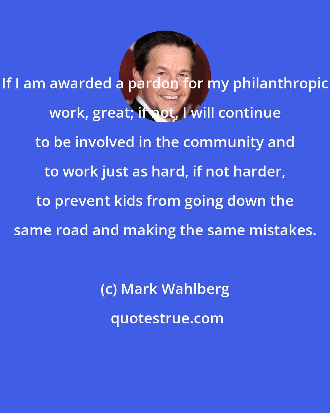 Mark Wahlberg: If I am awarded a pardon for my philanthropic work, great; if not, I will continue to be involved in the community and to work just as hard, if not harder, to prevent kids from going down the same road and making the same mistakes.