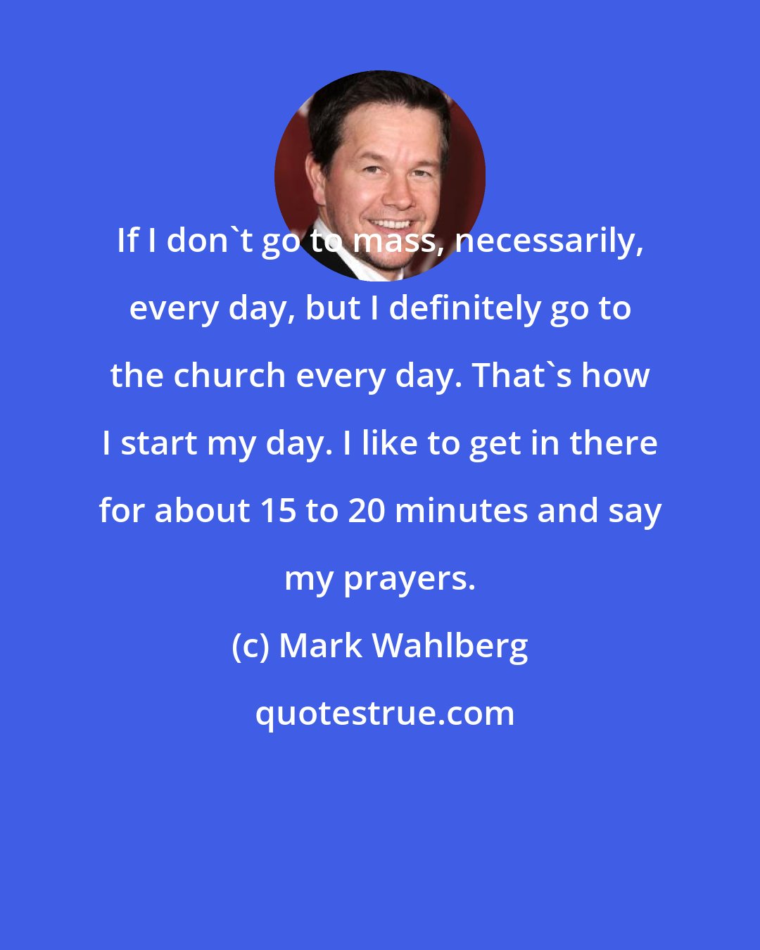 Mark Wahlberg: If I don't go to mass, necessarily, every day, but I definitely go to the church every day. That's how I start my day. I like to get in there for about 15 to 20 minutes and say my prayers.