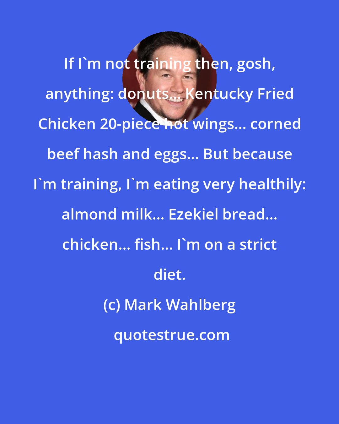 Mark Wahlberg: If I'm not training then, gosh, anything: donuts... Kentucky Fried Chicken 20-piece hot wings... corned beef hash and eggs... But because I'm training, I'm eating very healthily: almond milk... Ezekiel bread... chicken... fish... I'm on a strict diet.