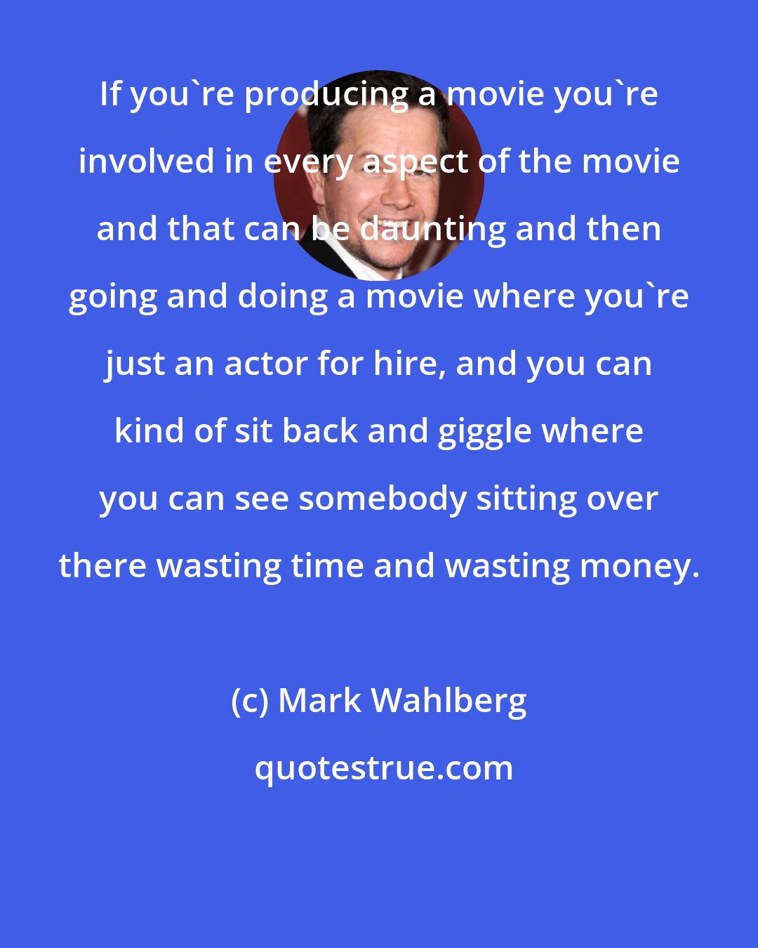 Mark Wahlberg: If you're producing a movie you're involved in every aspect of the movie and that can be daunting and then going and doing a movie where you're just an actor for hire, and you can kind of sit back and giggle where you can see somebody sitting over there wasting time and wasting money.