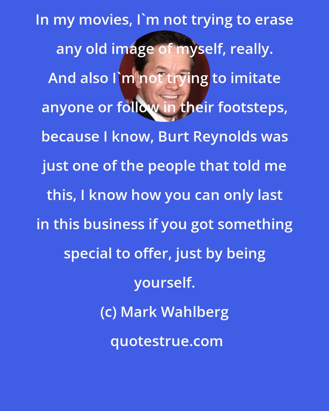 Mark Wahlberg: In my movies, I'm not trying to erase any old image of myself, really. And also I'm not trying to imitate anyone or follow in their footsteps, because I know, Burt Reynolds was just one of the people that told me this, I know how you can only last in this business if you got something special to offer, just by being yourself.