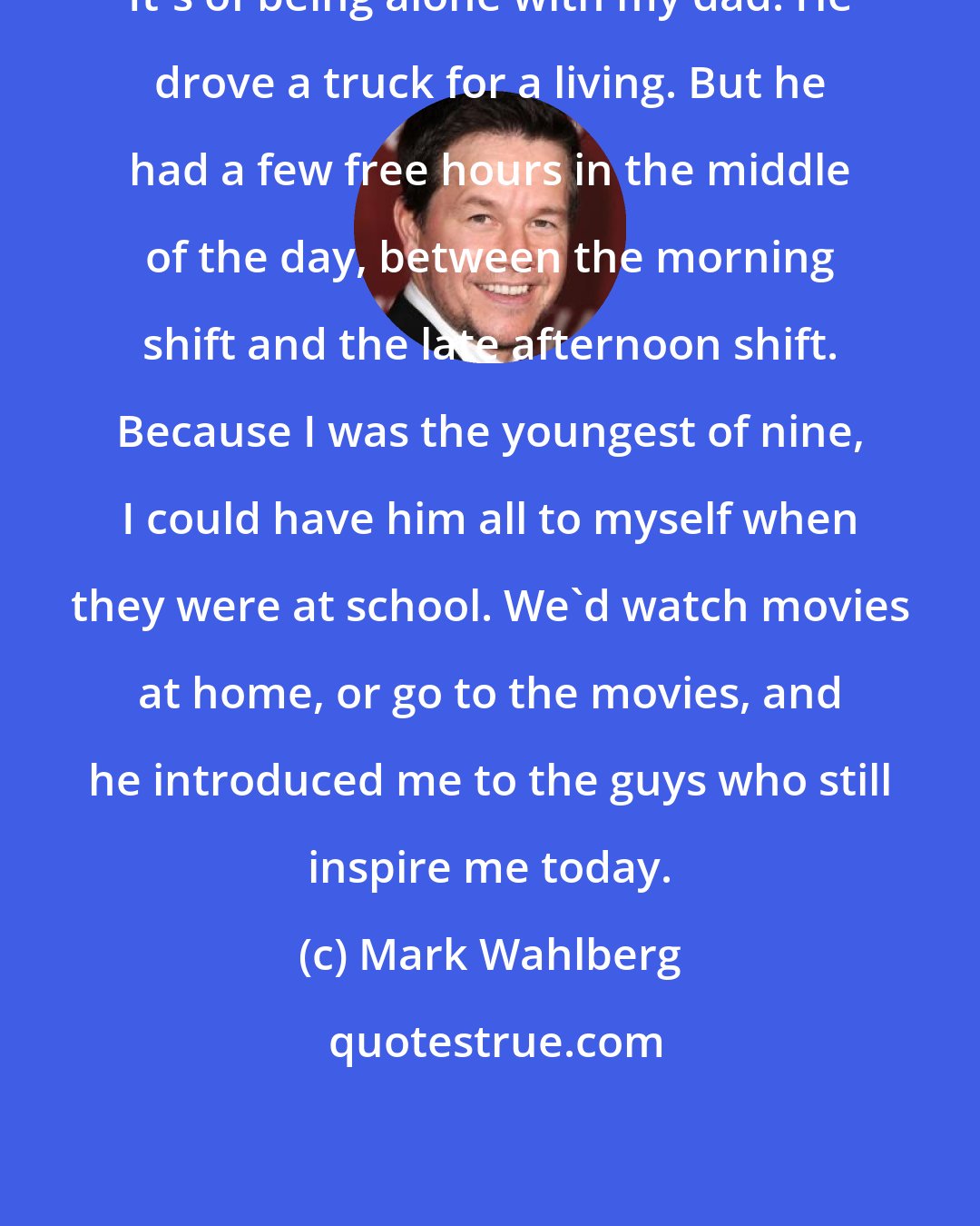 Mark Wahlberg: It's of being alone with my dad. He drove a truck for a living. But he had a few free hours in the middle of the day, between the morning shift and the late afternoon shift. Because I was the youngest of nine, I could have him all to myself when they were at school. We'd watch movies at home, or go to the movies, and he introduced me to the guys who still inspire me today.