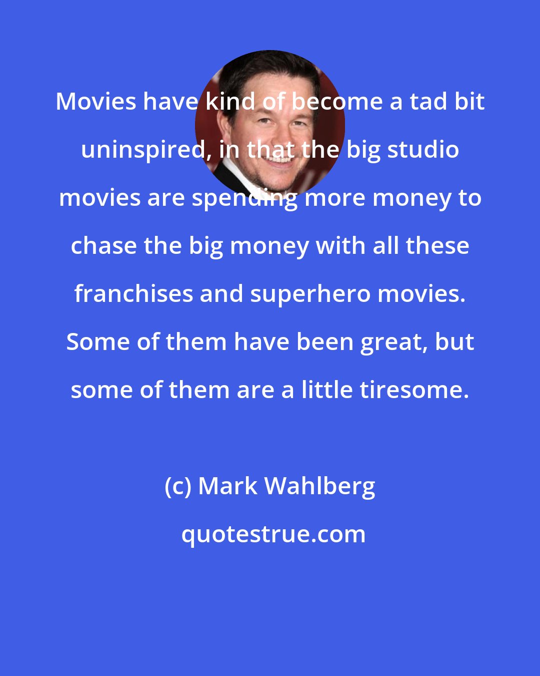 Mark Wahlberg: Movies have kind of become a tad bit uninspired, in that the big studio movies are spending more money to chase the big money with all these franchises and superhero movies. Some of them have been great, but some of them are a little tiresome.