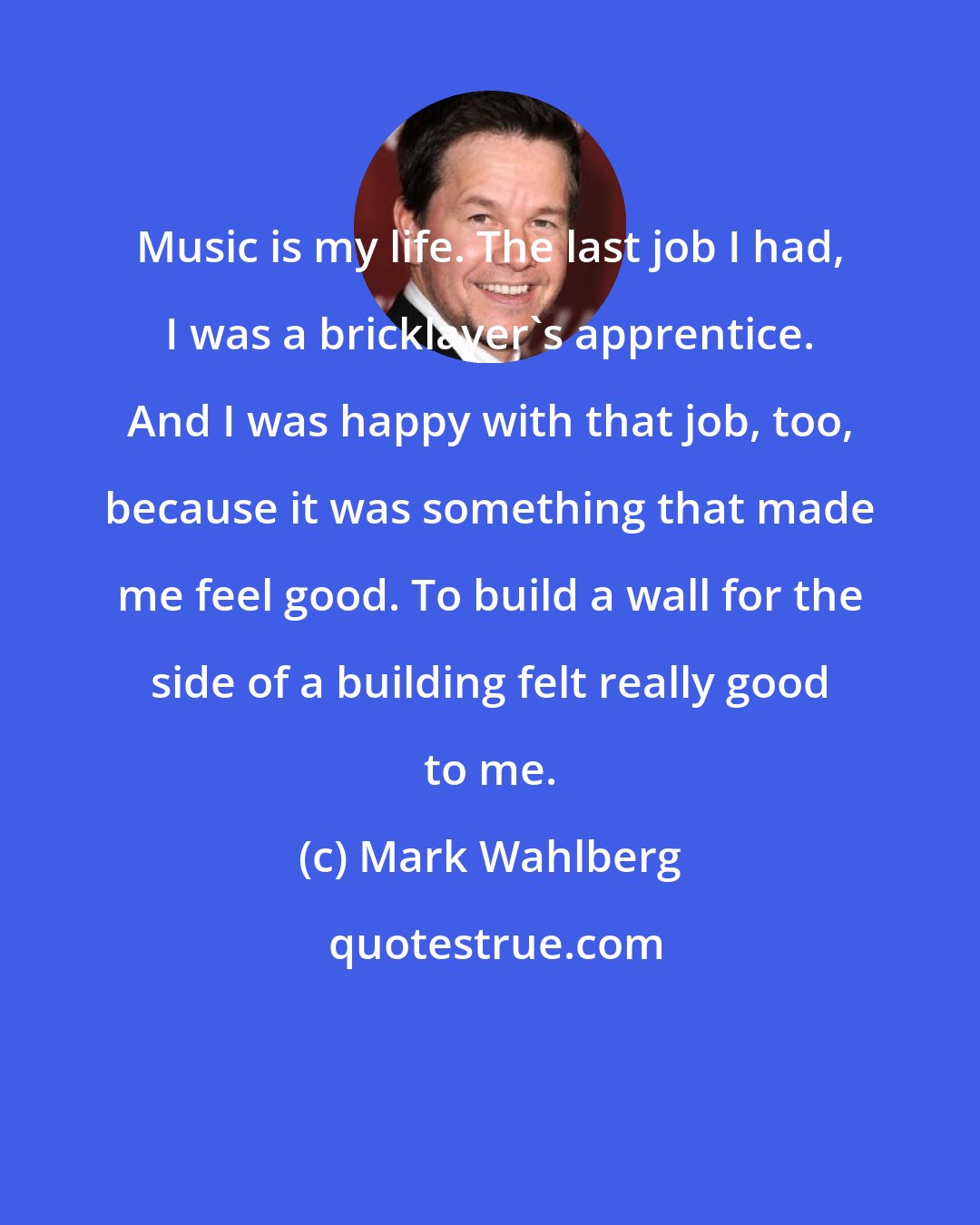 Mark Wahlberg: Music is my life. The last job I had, I was a bricklayer's apprentice. And I was happy with that job, too, because it was something that made me feel good. To build a wall for the side of a building felt really good to me.