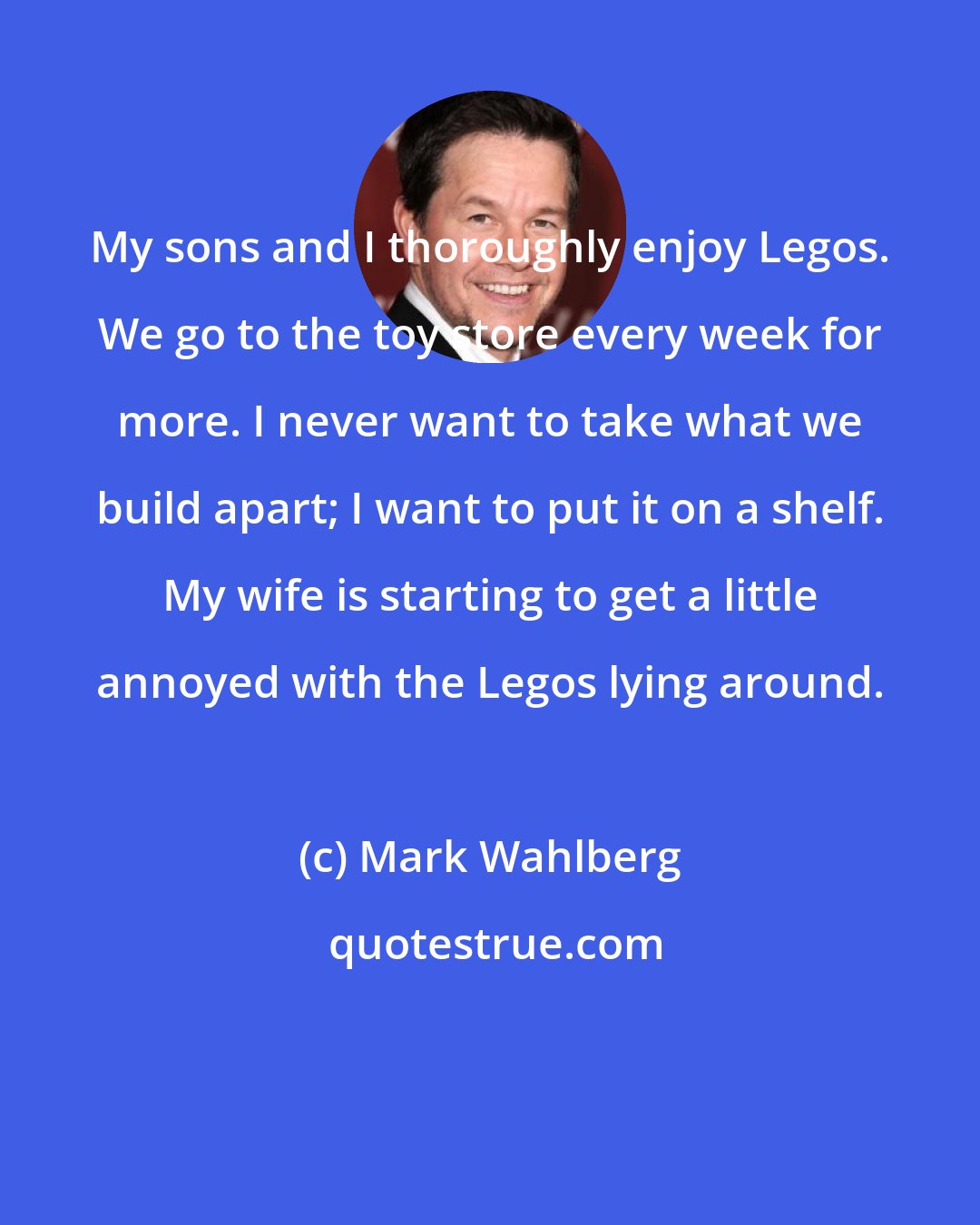 Mark Wahlberg: My sons and I thoroughly enjoy Legos. We go to the toy store every week for more. I never want to take what we build apart; I want to put it on a shelf. My wife is starting to get a little annoyed with the Legos lying around.