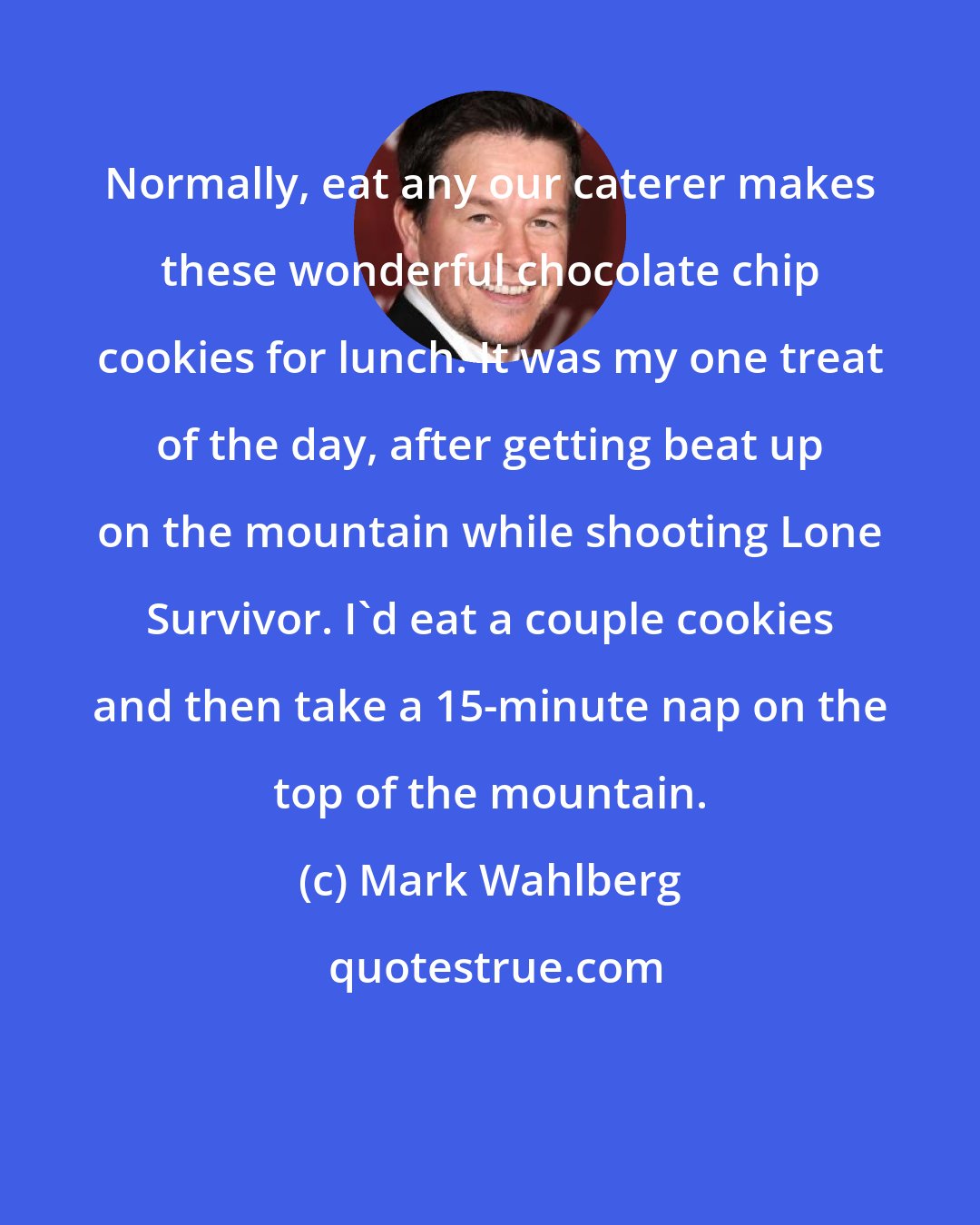 Mark Wahlberg: Normally, eat any our caterer makes these wonderful chocolate chip cookies for lunch. It was my one treat of the day, after getting beat up on the mountain while shooting Lone Survivor. I'd eat a couple cookies and then take a 15-minute nap on the top of the mountain.