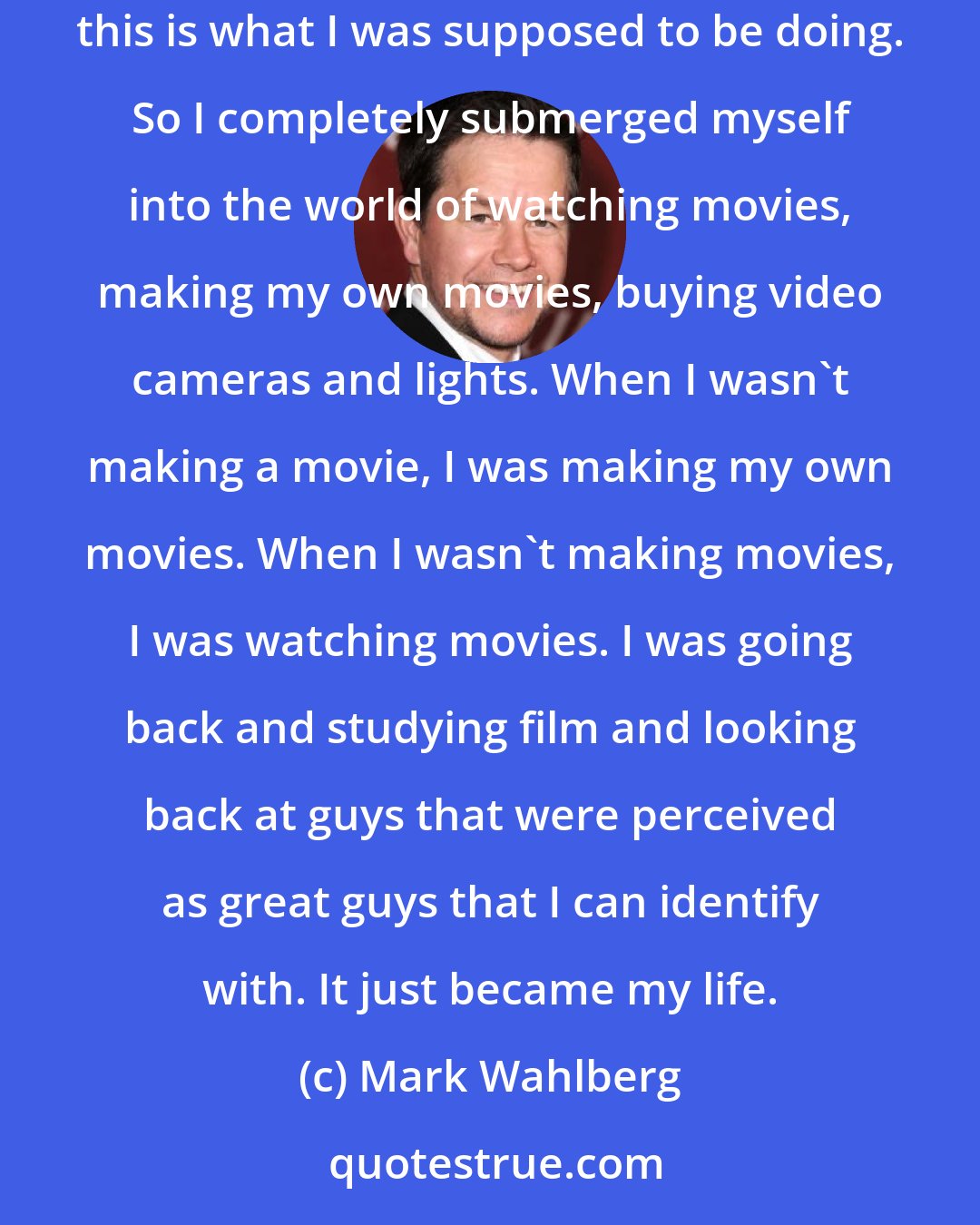 Mark Wahlberg: Pretty early on in making the first movie I realized that this is what I wanted to do. I felt like by that time I just found my niche, like this is what I was supposed to be doing. So I completely submerged myself into the world of watching movies, making my own movies, buying video cameras and lights. When I wasn't making a movie, I was making my own movies. When I wasn't making movies, I was watching movies. I was going back and studying film and looking back at guys that were perceived as great guys that I can identify with. It just became my life.