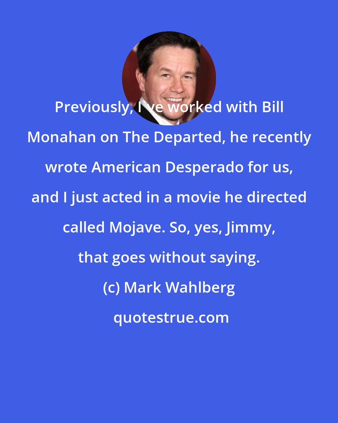 Mark Wahlberg: Previously, I've worked with Bill Monahan on The Departed, he recently wrote American Desperado for us, and I just acted in a movie he directed called Mojave. So, yes, Jimmy, that goes without saying.