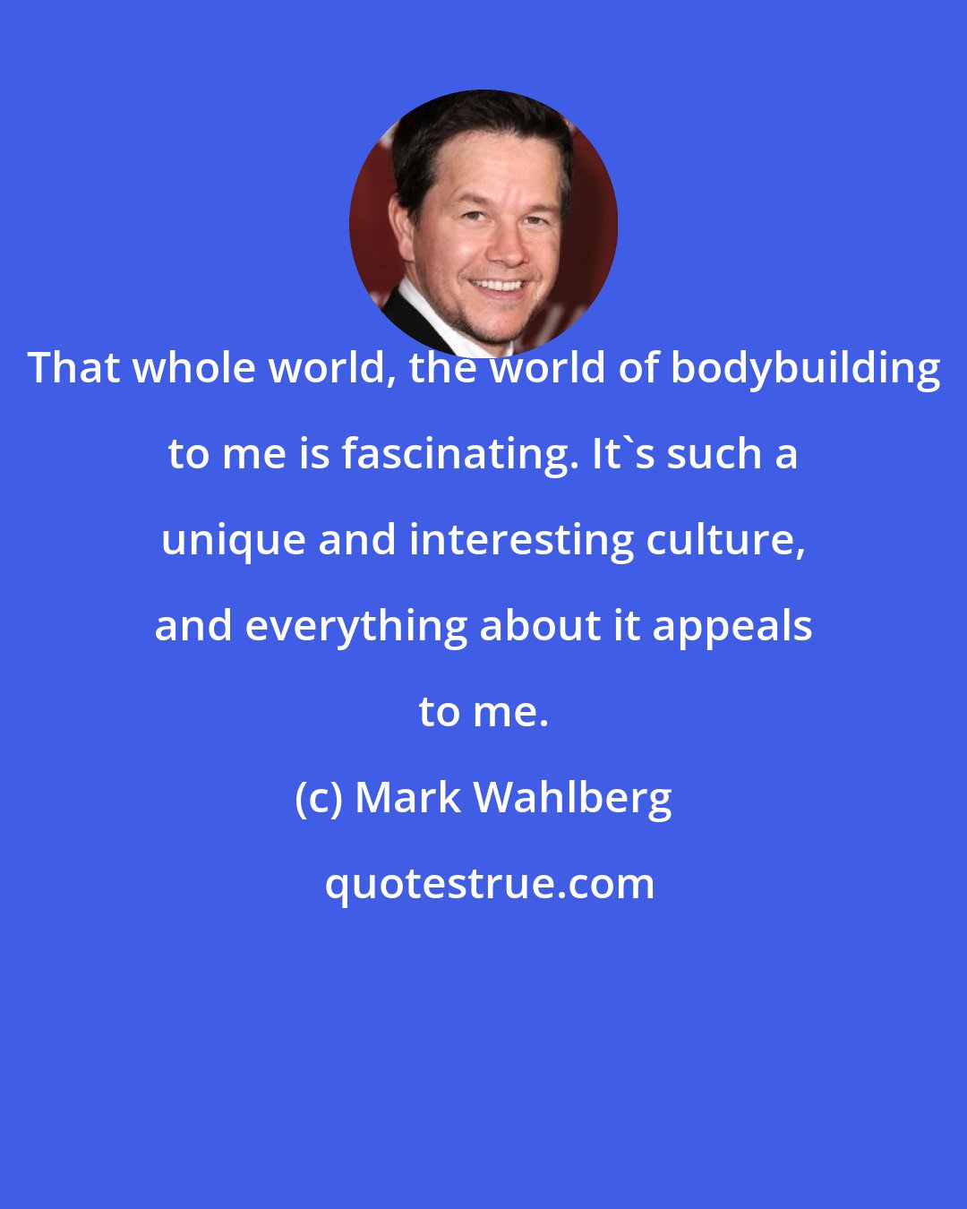 Mark Wahlberg: That whole world, the world of bodybuilding to me is fascinating. It's such a unique and interesting culture, and everything about it appeals to me.