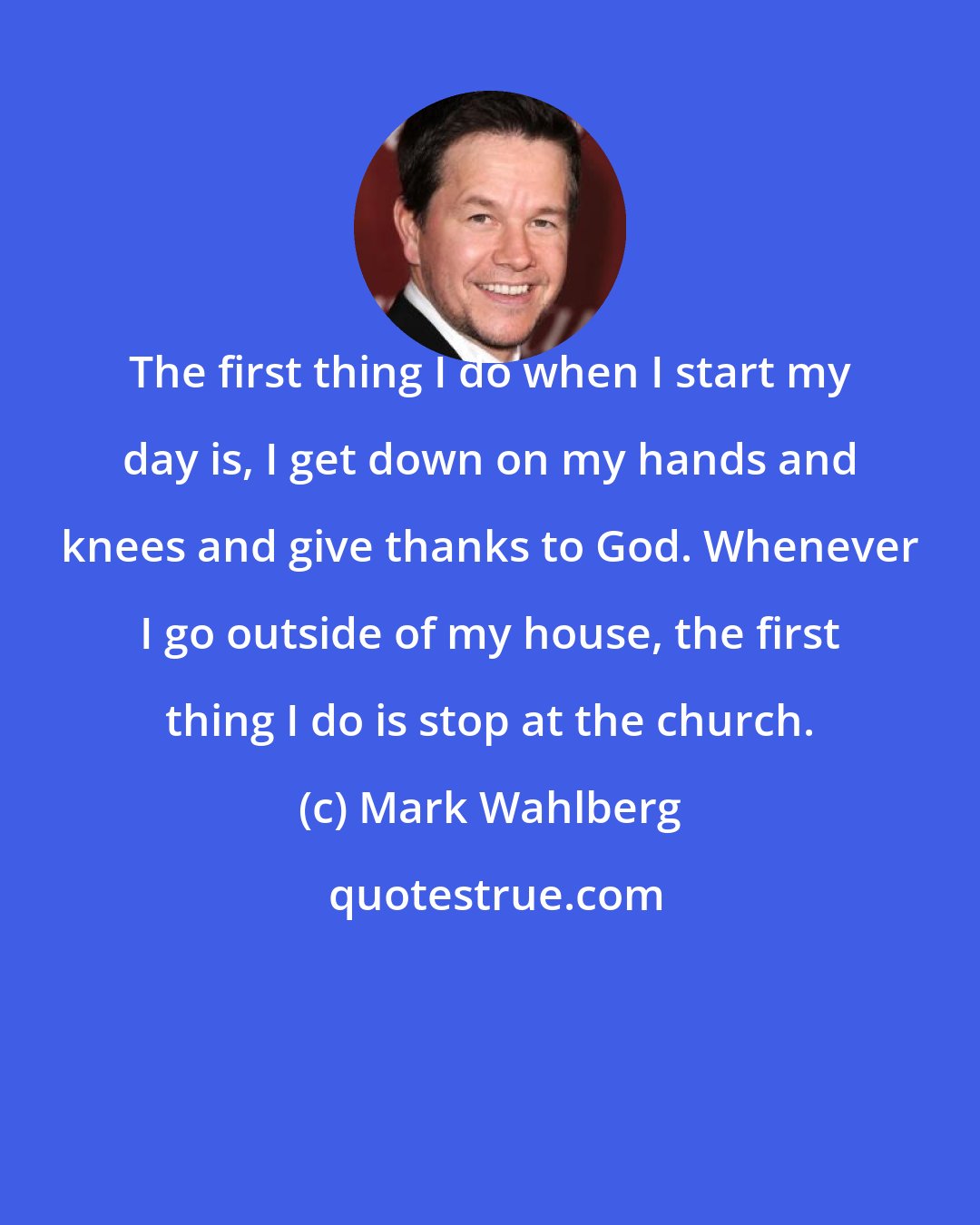 Mark Wahlberg: The first thing I do when I start my day is, I get down on my hands and knees and give thanks to God. Whenever I go outside of my house, the first thing I do is stop at the church.