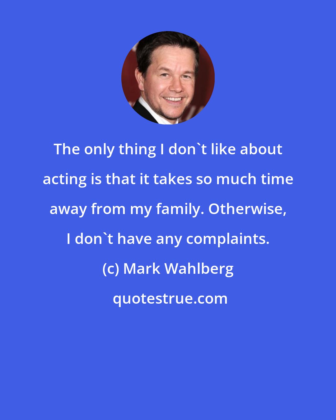 Mark Wahlberg: The only thing I don't like about acting is that it takes so much time away from my family. Otherwise, I don't have any complaints.