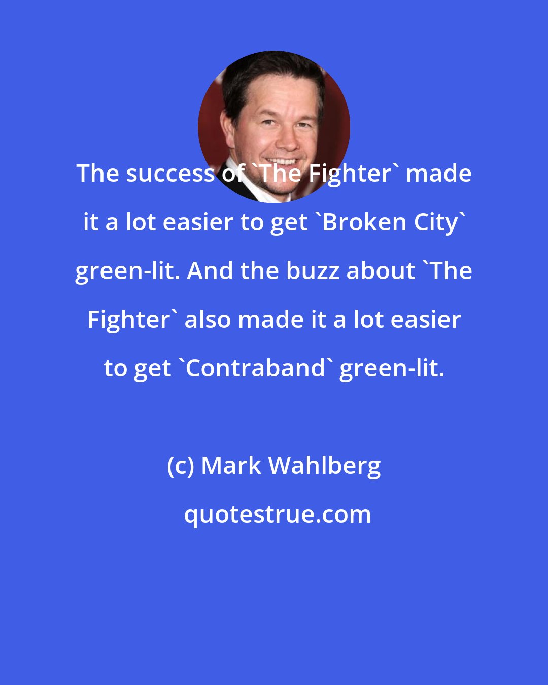 Mark Wahlberg: The success of 'The Fighter' made it a lot easier to get 'Broken City' green-lit. And the buzz about 'The Fighter' also made it a lot easier to get 'Contraband' green-lit.