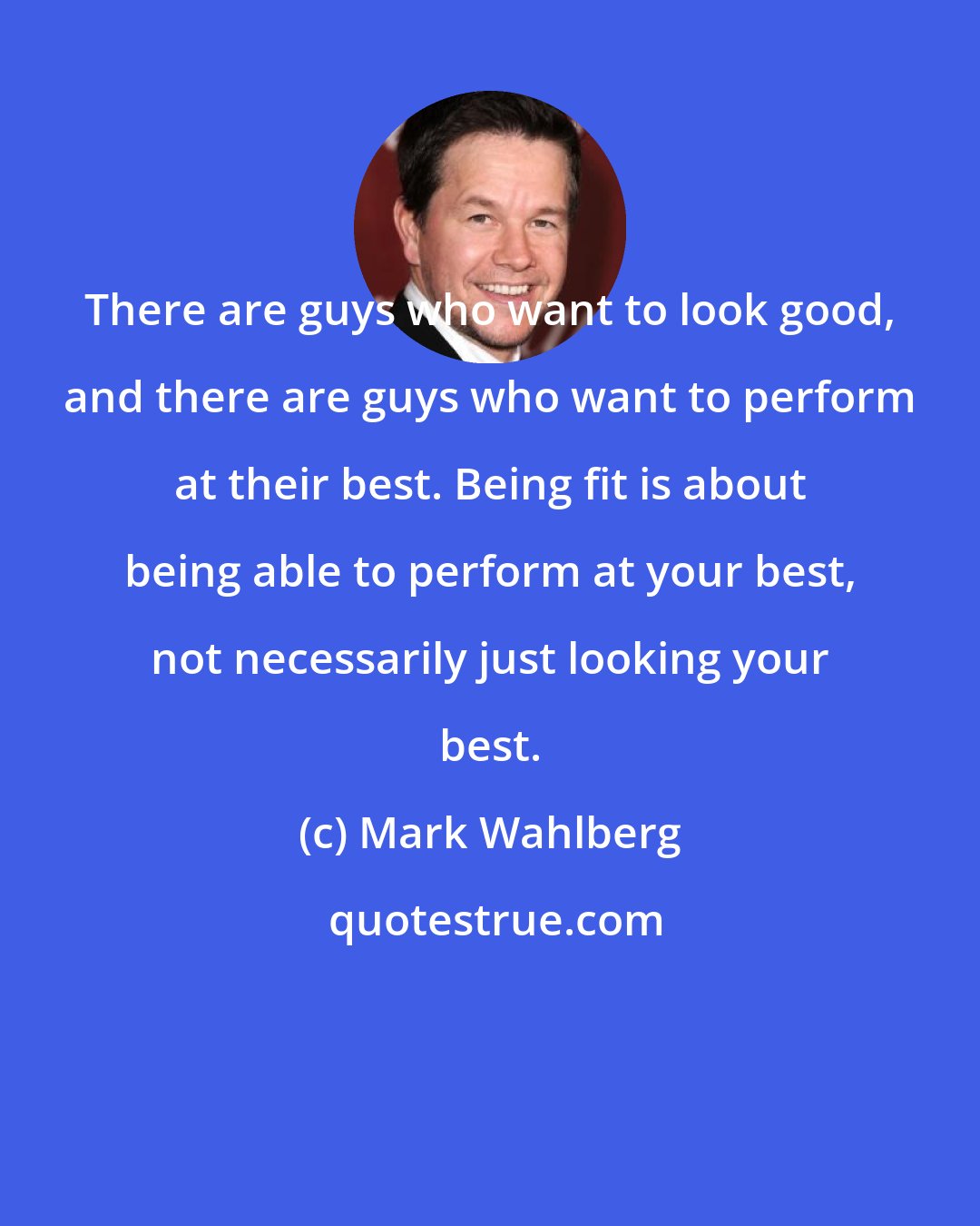 Mark Wahlberg: There are guys who want to look good, and there are guys who want to perform at their best. Being fit is about being able to perform at your best, not necessarily just looking your best.