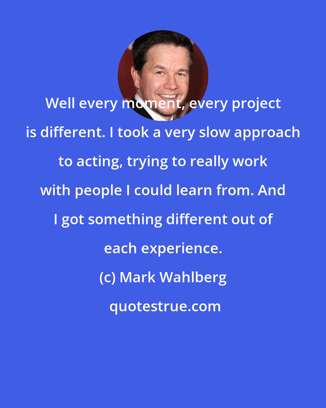 Mark Wahlberg: Well every moment, every project is different. I took a very slow approach to acting, trying to really work with people I could learn from. And I got something different out of each experience.