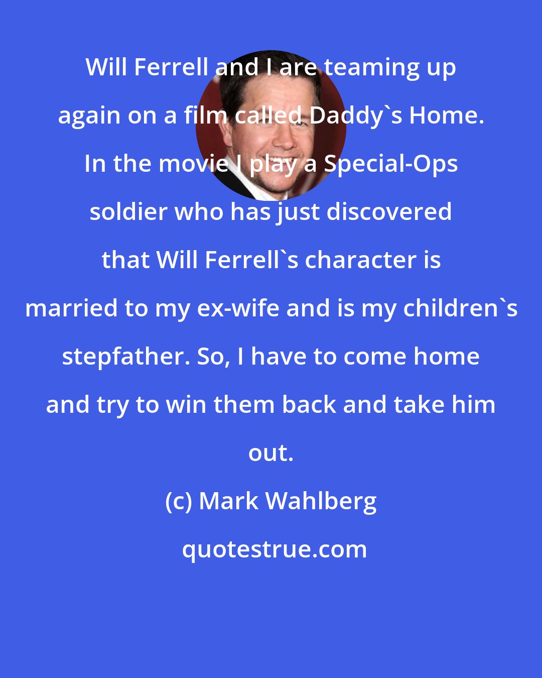 Mark Wahlberg: Will Ferrell and I are teaming up again on a film called Daddy's Home. In the movie I play a Special-Ops soldier who has just discovered that Will Ferrell's character is married to my ex-wife and is my children's stepfather. So, I have to come home and try to win them back and take him out.