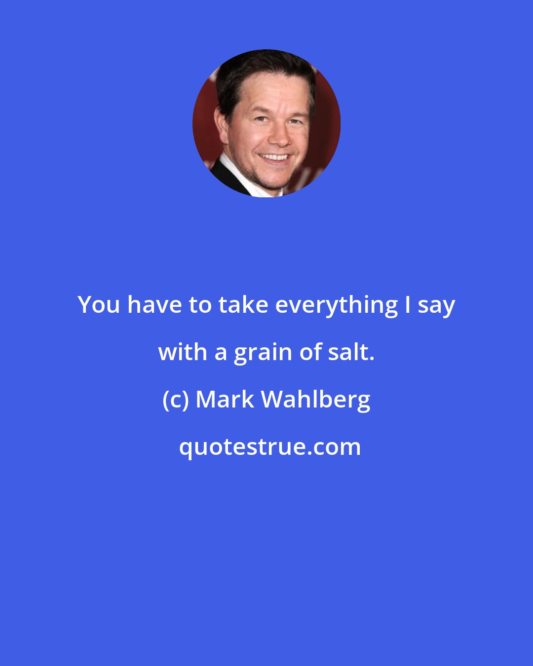 Mark Wahlberg: You have to take everything I say with a grain of salt.