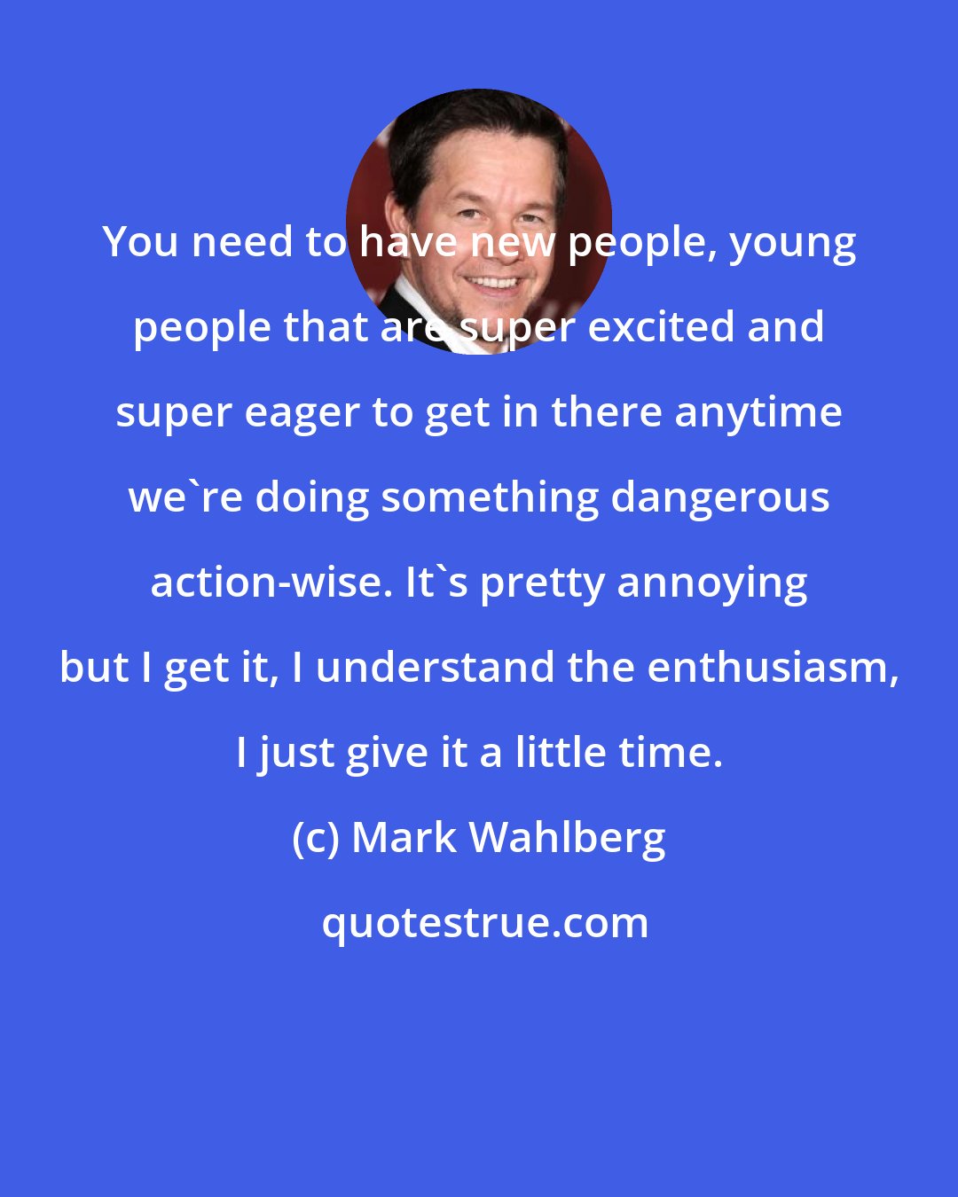 Mark Wahlberg: You need to have new people, young people that are super excited and super eager to get in there anytime we're doing something dangerous action-wise. It's pretty annoying but I get it, I understand the enthusiasm, I just give it a little time.