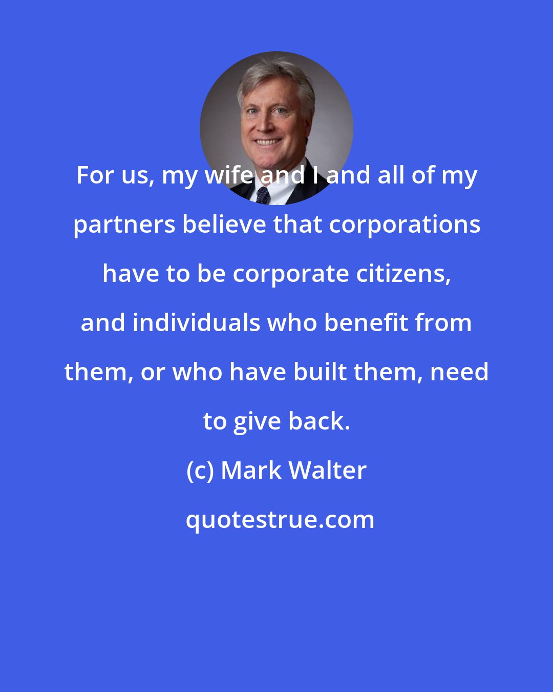 Mark Walter: For us, my wife and I and all of my partners believe that corporations have to be corporate citizens, and individuals who benefit from them, or who have built them, need to give back.