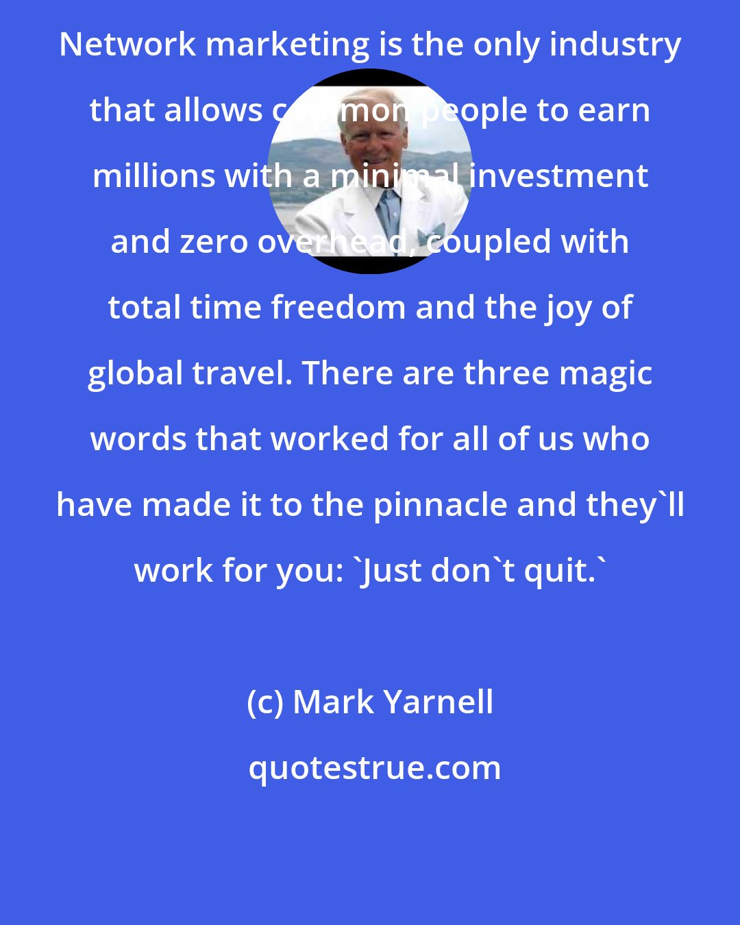 Mark Yarnell: Network marketing is the only industry that allows common people to earn millions with a minimal investment and zero overhead, coupled with total time freedom and the joy of global travel. There are three magic words that worked for all of us who have made it to the pinnacle and they'll work for you: 'Just don't quit.'