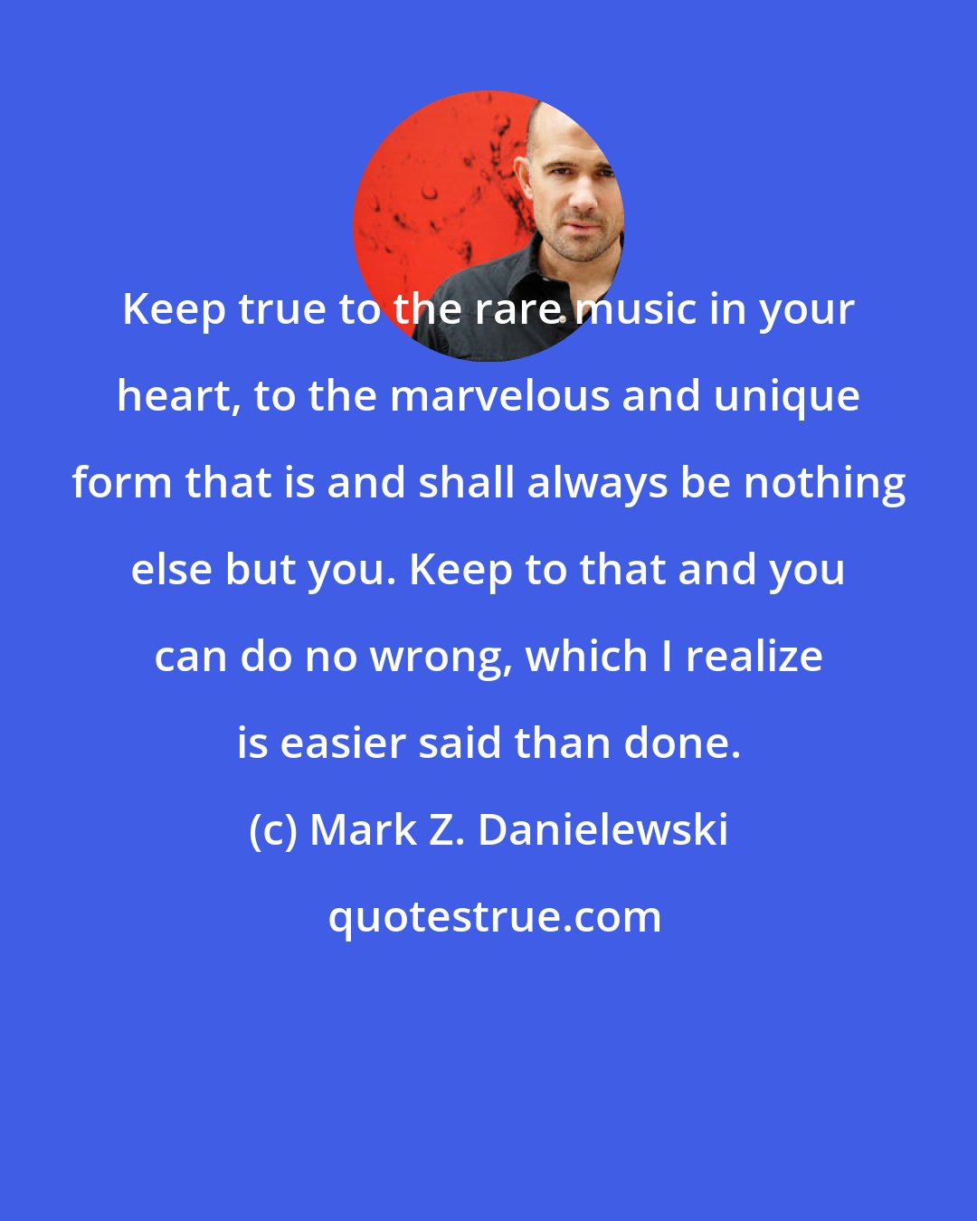 Mark Z. Danielewski: Keep true to the rare music in your heart, to the marvelous and unique form that is and shall always be nothing else but you. Keep to that and you can do no wrong, which I realize is easier said than done.