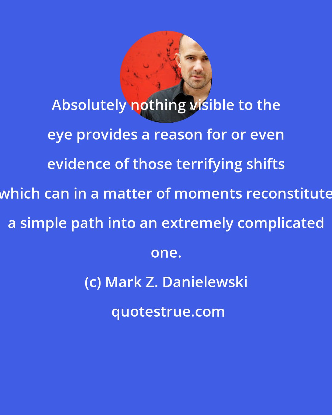 Mark Z. Danielewski: Absolutely nothing visible to the eye provides a reason for or even evidence of those terrifying shifts which can in a matter of moments reconstitute a simple path into an extremely complicated one.