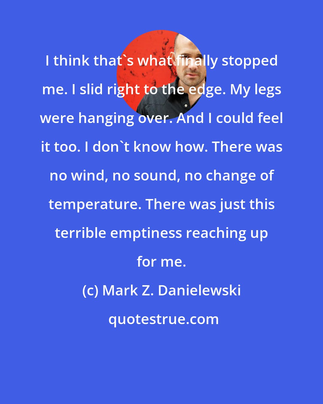 Mark Z. Danielewski: I think that's what finally stopped me. I slid right to the edge. My legs were hanging over. And I could feel it too. I don't know how. There was no wind, no sound, no change of temperature. There was just this terrible emptiness reaching up for me.