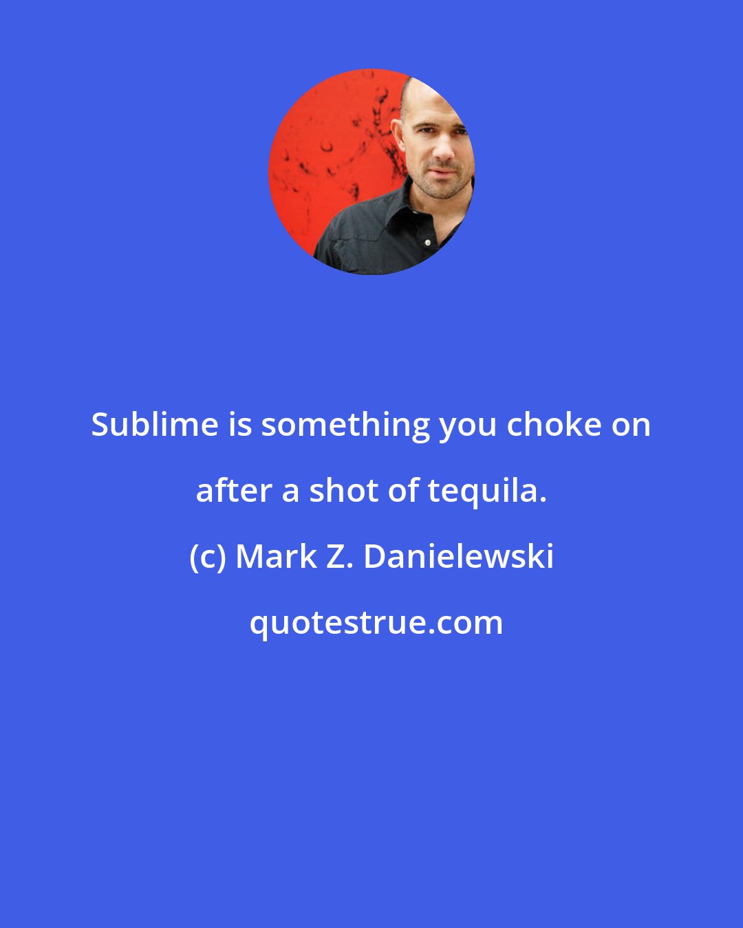 Mark Z. Danielewski: Sublime is something you choke on after a shot of tequila.